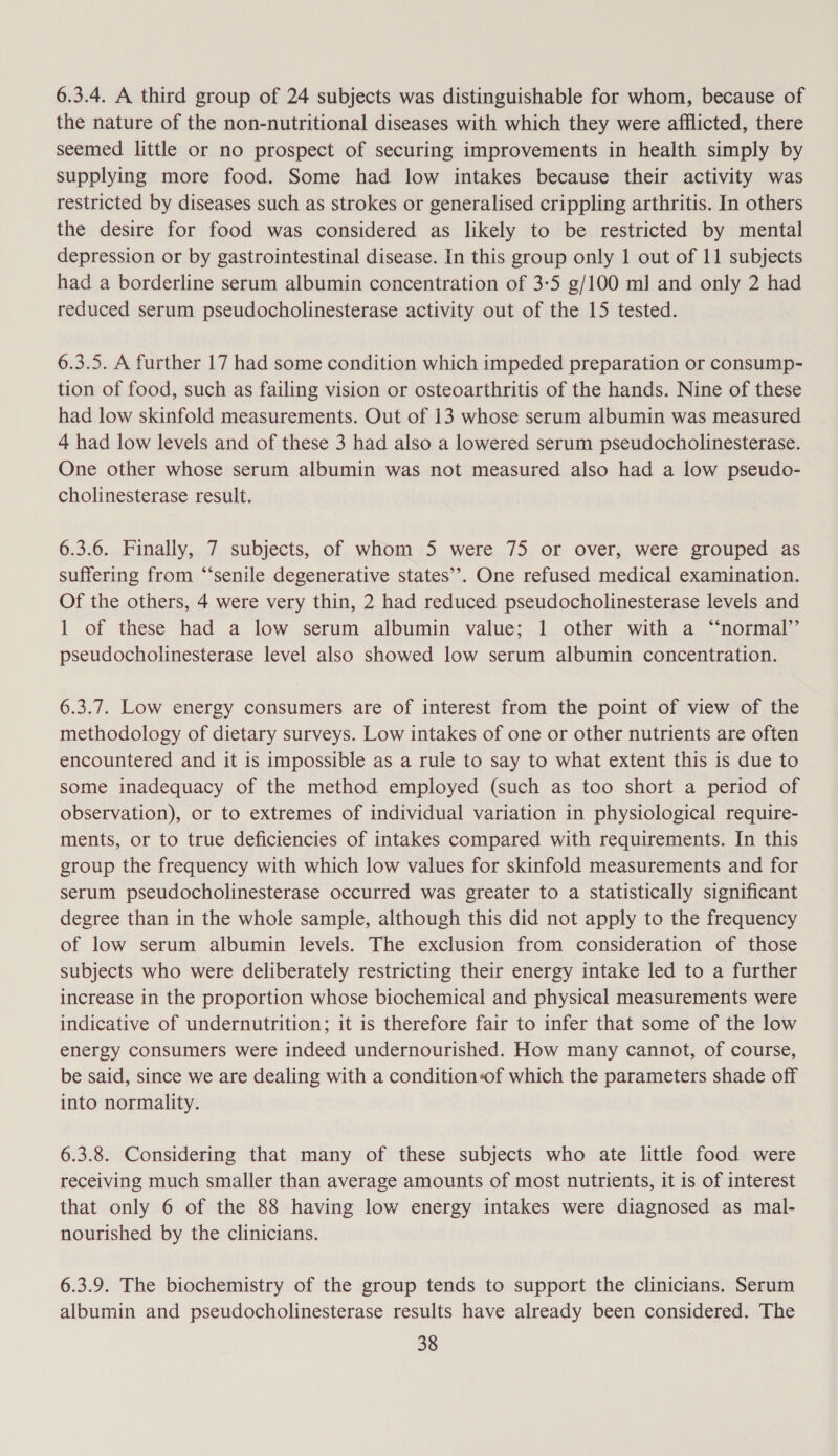 6.3.4. A third group of 24 subjects was distinguishable for whom, because of the nature of the non-nutritional diseases with which they were afflicted, there seemed little or no prospect of securing improvements in health simply by supplying more food. Some had low intakes because their activity was restricted by diseases such as strokes or generalised crippling arthritis. In others the desire for food was considered as likely to be restricted by mental depression or by gastrointestinal disease. In this group only 1 out of 11 subjects had a borderline serum albumin concentration of 3-5 g/100 ml] and only 2 had reduced serum pseudocholinesterase activity out of the 15 tested. 6.3.5. A further 17 had some condition which impeded preparation or consump- tion of food, such as failing vision or osteoarthritis of the hands. Nine of these had low skinfold measurements. Out of 13 whose serum albumin was measured 4 had low levels and of these 3 had also a lowered serum pseudocholinesterase. One other whose serum albumin was not measured also had a low pseudo- cholinesterase result. 6.3.6. Finally, 7 subjects, of whom 5 were 75 or over, were grouped as suffering from “‘senile degenerative states’’. One refused medical examination. Of the others, 4 were very thin, 2 had reduced pseudocholinesterase levels and 1 of these had a low serum albumin value; 1 other with a “‘normal’’ pseudocholinesterase level also showed low serum albumin concentration. 6.3.7. Low energy consumers are of interest from the point of view of the methodology of dietary surveys. Low intakes of one or other nutrients are often encountered and it is impossible as a rule to say to what extent this is due to some inadequacy of the method employed (such as too short a period of observation), or to extremes of individual variation in physiological require- ments, or to true deficiencies of intakes compared with requirements. In this group the frequency with which low values for skinfold measurements and for serum pseudocholinesterase occurred was greater to a statistically significant degree than in the whole sample, although this did not apply to the frequency of low serum albumin levels. The exclusion from consideration of those subjects who were deliberately restricting their energy intake led to a further increase in the proportion whose biochemical and physical measurements were indicative of undernutrition; it is therefore fair to infer that some of the low energy consumers were indeed undernourished. How many cannot, of course, be said, since we are dealing with a condition-of which the parameters shade off into normality. 6.3.8. Considering that many of these subjects who ate little food were receiving much smaller than average amounts of most nutrients, it is of interest that only 6 of the 88 having low energy intakes were diagnosed as mal- nourished by the clinicians. 6.3.9. The biochemistry of the group tends to support the clinicians. Serum albumin and pseudocholinesterase results have already been considered. The