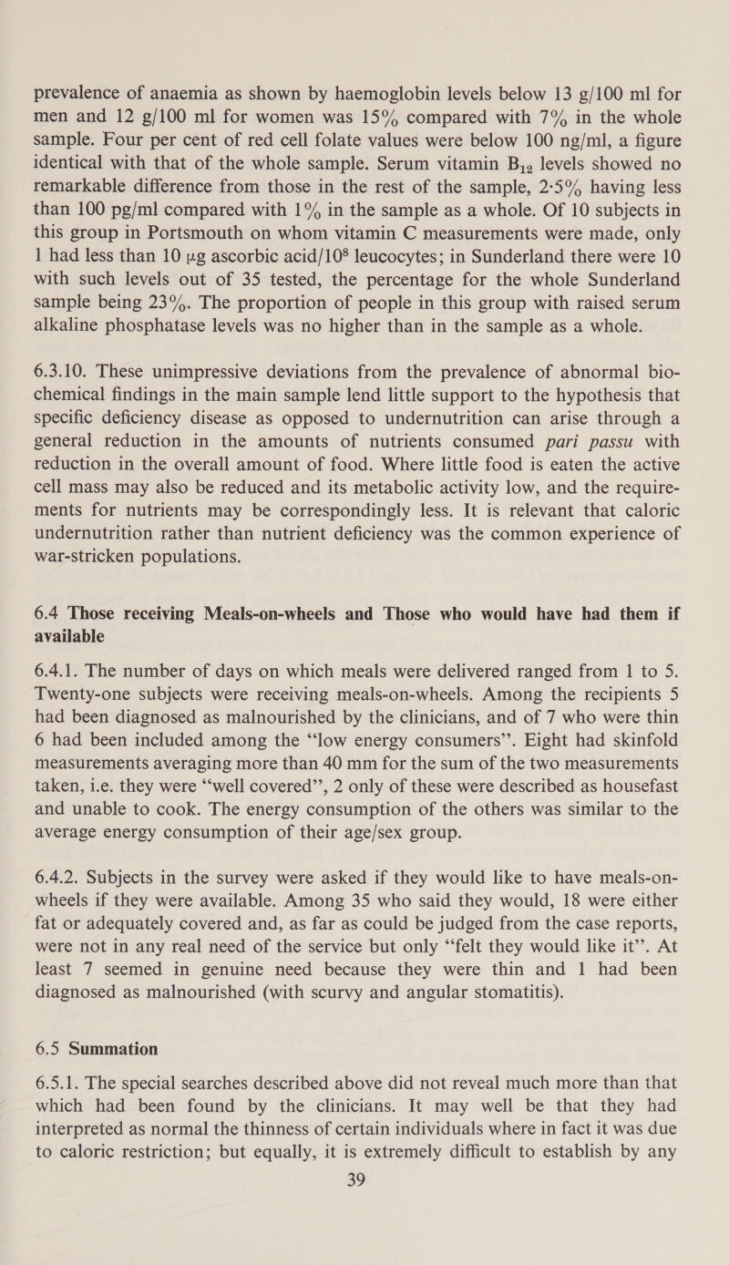 prevalence of anaemia as shown by haemoglobin levels below 13 g/100 ml for men and 12 g/100 ml for women was 15% compared with 7% in the whole sample. Four per cent of red cell folate values were below 100 ng/ml, a figure identical with that of the whole sample. Serum vitamin B,, levels showed no remarkable difference from those in the rest of the sample, 2°5°% having less than 100 pg/ml compared with 1°% in the sample as a whole. Of 10 subjects in this group in Portsmouth on whom vitamin C measurements were made, only 1 had less than 10 ug ascorbic acid/10°® leucocytes; in Sunderland there were 10 with such levels out of 35 tested, the percentage for the whole Sunderland sample being 23°. The proportion of people in this group with raised serum alkaline phosphatase levels was no higher than in the sample as a whole. 6.3.10. These unimpressive deviations from the prevalence of abnormal bio- chemical findings in the main sample lend little support to the hypothesis that specific deficiency disease as opposed to undernutrition can arise through a general reduction in the amounts of nutrients consumed pari passu with reduction in the overall amount of food. Where little food is eaten the active cell mass may also be reduced and its metabolic activity low, and the require- ments for nutrients may be correspondingly less. It is relevant that caloric undernutrition rather than nutrient deficiency was the common experience of war-stricken populations. 6.4 Those receiving Meals-on-wheels and Those who would have had them if available 6.4.1. The number of days on which meals were delivered ranged from 1 to 5. Twenty-one subjects were receiving meals-on-wheels. Among the recipients 5 had been diagnosed as malnourished by the clinicians, and of 7 who were thin 6 had been included among the “‘low energy consumers”. Eight had skinfold measurements averaging more than 40 mm for the sum of the two measurements taken, i.e. they were “‘well covered’’, 2 only of these were described as housefast and unable to cook. The energy consumption of the others was similar to the average energy consumption of their age/sex group. 6.4.2. Subjects in the survey were asked if they would like to have meals-on- wheels if they were available. Among 35 who said they would, 18 were either fat or adequately covered and, as far as could be judged from the case reports, were not in any real need of the service but only “‘felt they would like it’’. At least 7 seemed in genuine need because they were thin and 1 had been diagnosed as malnourished (with scurvy and angular stomatitis). 6.5 Summation 6.5.1. The special searches described above did not reveal much more than that which had been found by the clinicians. It may well be that they had interpreted as normal the thinness of certain individuals where in fact it was due to caloric restriction; but equally, it is extremely difficult to establish by any