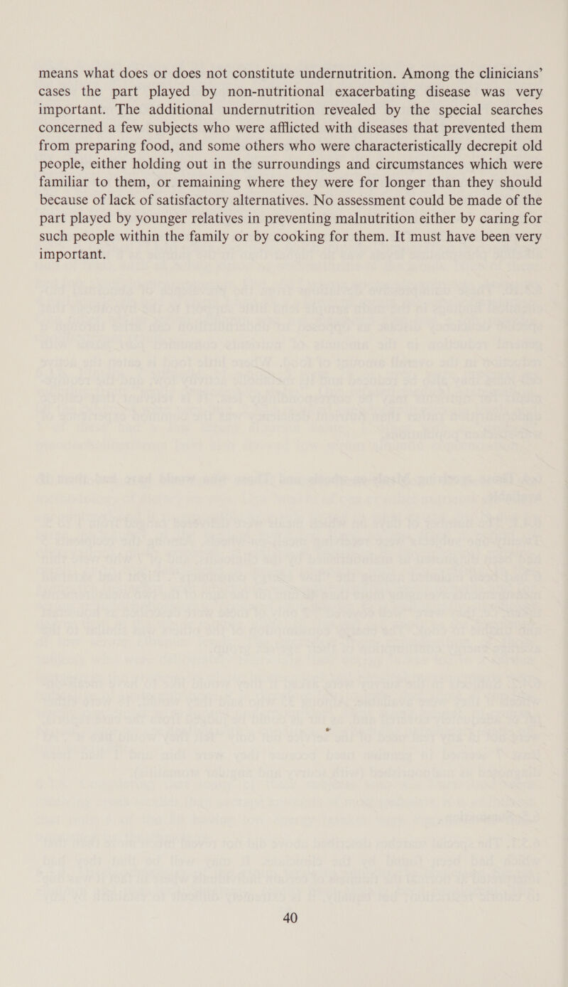 means what does or does not constitute undernutrition. Among the clinicians’ cases the part played by non-nutritional exacerbating disease was very important. The additional undernutrition revealed by the special searches concerned a few subjects who were afflicted with diseases that prevented them from preparing food, and some others who were characteristically decrepit old people, either holding out in the surroundings and circumstances which were familiar to them, or remaining where they were for longer than they should because of lack of satisfactory alternatives. No assessment could be made of the part played by younger relatives in preventing malnutrition either by caring for such people within the family or by cooking for them. It must have been very important.