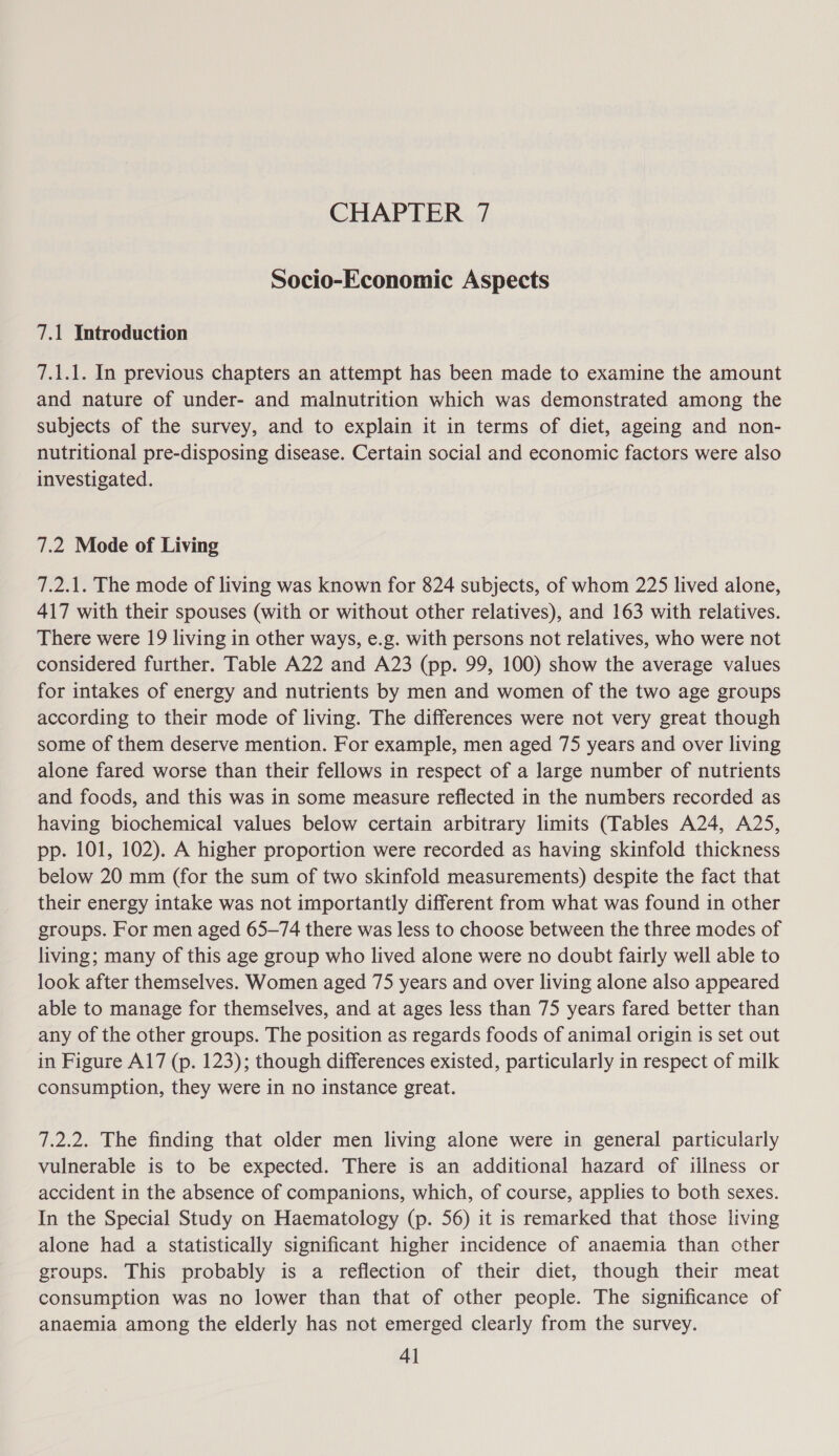 Socio-Economic Aspects 7.1 Introduction 7.1.1. In previous chapters an attempt has been made to examine the amount and nature of under- and malnutrition which was demonstrated among the subjects of the survey, and to explain it in terms of diet, ageing and non- nutritional pre-disposing disease. Certain social and economic factors were also investigated. 7.2 Mode of Living 7.2.1. The mode of living was known for 824 subjects, of whom 225 lived alone, 417 with their spouses (with or without other relatives), and 163 with relatives. There were 19 living in other ways, e.g. with persons not relatives, who were not considered further. Table A22 and A23 (pp. 99, 100) show the average values for intakes of energy and nutrients by men and women of the two age groups according to their mode of living. The differences were not very great though some of them deserve mention. For example, men aged 75 years and over living alone fared worse than their fellows in respect of a large number of nutrients and foods, and this was in some measure reflected in the numbers recorded as having biochemical values below certain arbitrary limits (Tables A24, A25, pp. 101, 102). A higher proportion were recorded as having skinfold thickness below 20 mm (for the sum of two skinfold measurements) despite the fact that their energy intake was not importantly different from what was found in other groups. For men aged 65-74 there was less to choose between the three modes of living; many of this age group who lived alone were no doubt fairly well able to look after themselves. Women aged 75 years and over living alone also appeared able to manage for themselves, and at ages less than 75 years fared better than any of the other groups. The position as regards foods of animal origin is set out in Figure A17 (p. 123); though differences existed, particularly in respect of milk consumption, they were in no instance great. 7.2.2. The finding that older men living alone were in general particularly vulnerable is to be expected. There is an additional hazard of illness or accident in the absence of companions, which, of course, applies to both sexes. In the Special Study on Haematology (p. 56) it is remarked that those living alone had a statistically significant higher incidence of anaemia than other groups. This probably is a reflection of their diet, though their meat consumption was no lower than that of other people. The significance of anaemia among the elderly has not emerged clearly from the survey.