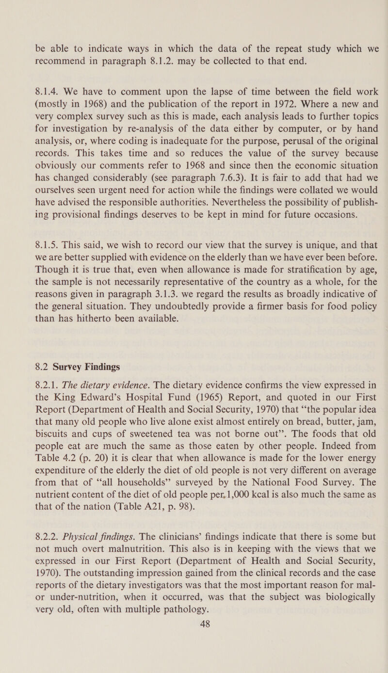 be able to indicate ways in which the data of the repeat study which we recommend in paragraph 8.1.2. may be collected to that end. 8.1.4. We have to comment upon the lapse of time between the field work (mostly in 1968) and the publication of the report in 1972. Where a new and very complex survey such as this is made, each analysis leads to further topics for investigation by re-analysis of the data either by computer, or by hand analysis, or, where coding is inadequate for the purpose, perusal of the original records. This takes time and so reduces the value of the survey because obviously our comments refer to 1968 and since then the economic situation has changed considerably (see paragraph 7.6.3). It is fair to add that had we ourselves seen urgent need for action while the findings were collated we would have advised the responsible authorities. Nevertheless the possibility of publish- ing provisional findings deserves to be kept in mind for future occasions. 8.1.5. This said, we wish to record our view that the survey is unique, and that we are better supplied with evidence on the elderly than we have ever been before. Though it is true that, even when allowance is made for stratification by age, the sample is not necessarily representative of the country as a whole, for the reasons given in paragraph 3.1.3. we regard the results as broadly indicative of the general situation. They undoubtedly provide a firmer basis for food policy than has hitherto been available. 8.2 Survey Findings 8.2.1. The dietary evidence. The dietary evidence confirms the view expressed in the King Edward’s Hospital Fund (1965) Report, and quoted in our First Report (Department of Health and Social Security, 1970) that “‘the popular idea that many old people who live alone exist almost entirely on bread, butter, jam, biscuits and cups of sweetened tea was not borne out’’. The foods that old people eat are much the same as those eaten by other people. Indeed from Table 4.2 (p. 20) it is clear that when allowance is made for the lower energy expenditure of the elderly the diet of old people is not very different on average from that of “‘all households’”’ surveyed by the National Food Survey. The nutrient content of the diet of old people per. 1,000 kcal is also much the same as that of the nation (Table A21, p. 98). 8.2.2. Physical findings. The clinicians’ findings indicate that there is some but not much overt malnutrition. This also is in keeping with the views that we expressed in our First Report (Department of Health and Social Security, 1970). The outstanding impression gained from the clinical records and the case reports of the dietary investigators was that the most important reason for mal- or under-nutrition, when it occurred, was that the subject was biologically very old, often with multiple pathology.