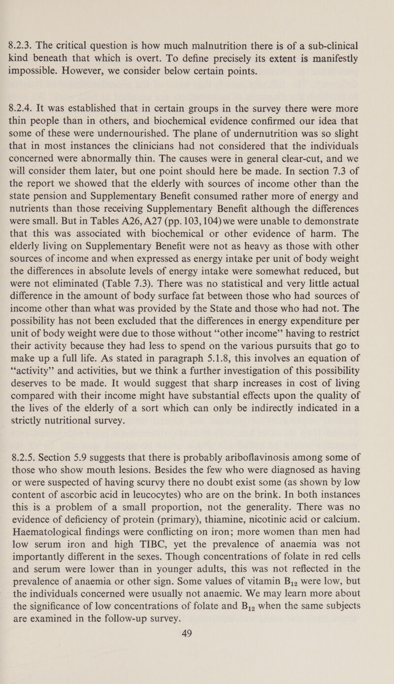 8.2.3. The critical question is how much malnutrition there is of a sub-clinical kind beneath that which is overt. To define precisely its extent is manifestly impossible. However, we consider below certain points. 8.2.4. It was established that in certain groups in the survey there were more thin people than in others, and biochemical evidence confirmed our idea that some of these were undernourished. The plane of undernutrition was so slight that in most instances the clinicians had not considered that the individuals concerned were abnormally thin. The causes were in general clear-cut, and we will consider them later, but one point should here be made. In section 7.3 of the report we showed that the elderly with sources of income other than the state pension and Supplementary Benefit consumed rather more of energy and nutrients than those receiving Supplementary Benefit although the differences were small. But in Tables A26, A27 (pp. 103, 104) we were unable to demonstrate that this was associated with biochemical or other evidence of harm. The elderly living on Supplementary Benefit were not as heavy as those with other sources of income and when expressed as energy intake per unit of body weight the differences in absolute levels of energy intake were somewhat reduced, but were not eliminated (Table 7.3). There was no statistical and very little actual difference in the amount of body surface fat between those who had sources of income other than what was provided by the State and those who had not. The possibility has not been excluded that the differences in energy expenditure per unit of body weight were due to those without “‘other income’’ having to restrict their activity because they had less to spend on the various pursuits that go to make up a full life. As stated in paragraph 5.1.8, this involves an equation of “‘activity’’ and activities, but we think a further investigation of this possibility deserves to be made. It would suggest that sharp increases in cost of living compared with their income might have substantial effects upon the quality of the lives of the elderly of a sort which can only be indirectly indicated in a strictly nutritional survey. 8.2.5. Section 5.9 suggests that there is probably ariboflavinosis among some of those who show mouth lesions. Besides the few who were diagnosed as having or were suspected of having scurvy there no doubt exist some (as shown by low content of ascorbic acid in leucocytes) who are on the brink. In both instances this is a problem of a small proportion, not the generality. There was no evidence of deficiency of protein (primary), thiamine, nicotinic acid or calcium. Haematological findings were conflicting on iron; more women than men had low serum iron and high TIBC, yet the prevalence of anaemia was not importantly different in the sexes. Though concentrations of folate in red cells and serum were lower than in younger adults, this was not reflected in the prevalence of anaemia or other sign. Some values of vitamin B,,. were low, but the individuals concerned were usually not anaemic. We may learn more about the significance of low concentrations of folate and B,, when the same subjects are examined in the follow-up survey.