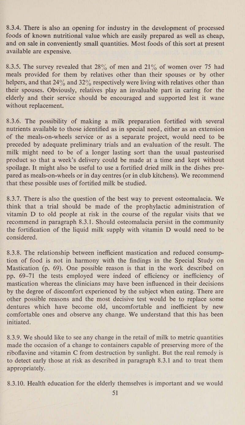8.3.4. There is also an opening for industry in the development of processed foods of known nutritional value which are easily prepared as well as cheap, and on sale in conveniently small quantities. Most foods of this sort at present available are expensive. 8.3.5. The survey revealed that 28% of men and 21° of women over 75 had meals provided for them by relatives other than their spouses or by other helpers, and that 24° and 32% respectively were living with relatives other than their spouses. Obviously, relatives play an invaluable part in caring for the elderly and their service should be encouraged and supported lest it wane without replacement. 8.3.6. The possibility of making a milk preparation fortified with several nutrients available to those identified as in special need, either as an extension of the meals-on-wheels service or as a separate project, would need to be preceded by adequate preliminary trials and an evaluation of the result. The milk might need to be of a longer lasting sort than the usual pasteurised product so that a week’s delivery could be made at a time and kept without spoilage. It might also be useful to use a fortified dried milk in the dishes pre- pared as meals-on-wheels or in day centres (or in club kitchens). We recommend that these possible uses of fortified milk be studied. 8.3.7. There is also the question of the best way to prevent osteomalacia. We think that a trial should be made of the prophylactic administration of vitamin D to old people at risk in the course of the regular visits that we recommend in paragraph 8.3.1. Should osteomalacia persist in the community the fortification of the liquid milk supply with vitamin D would need to be considered. 8.3.8. The relationship between inefficient mastication and reduced consump- tion of food is not in harmony with the findings in the Special Study on Mastication (p. 69). One possible reason is that in the work described on pp. 69-71 the tests employed were indeed of efficiency or inefficiency of mastication whereas the clinicians may have been influenced in their decisions by the degree of discomfort experienced by the subject when eating. There are other possible reasons and the most decisive test would be to replace some dentures which have become old, uncomfortable and inefficient by new comfortable ones and observe any change. We understand that this has been initiated. 8.3.9. We should like to see any change in the retail of milk to metric quantities made the occasion of a change to containers capable of preserving more of the riboflavine and vitamin C from destruction by sunlight. But the real remedy is to detect early those at risk as described in paragraph 8.3.1 and to treat them appropriately. 8.3.10. Health education for the elderly themselves is important and we would