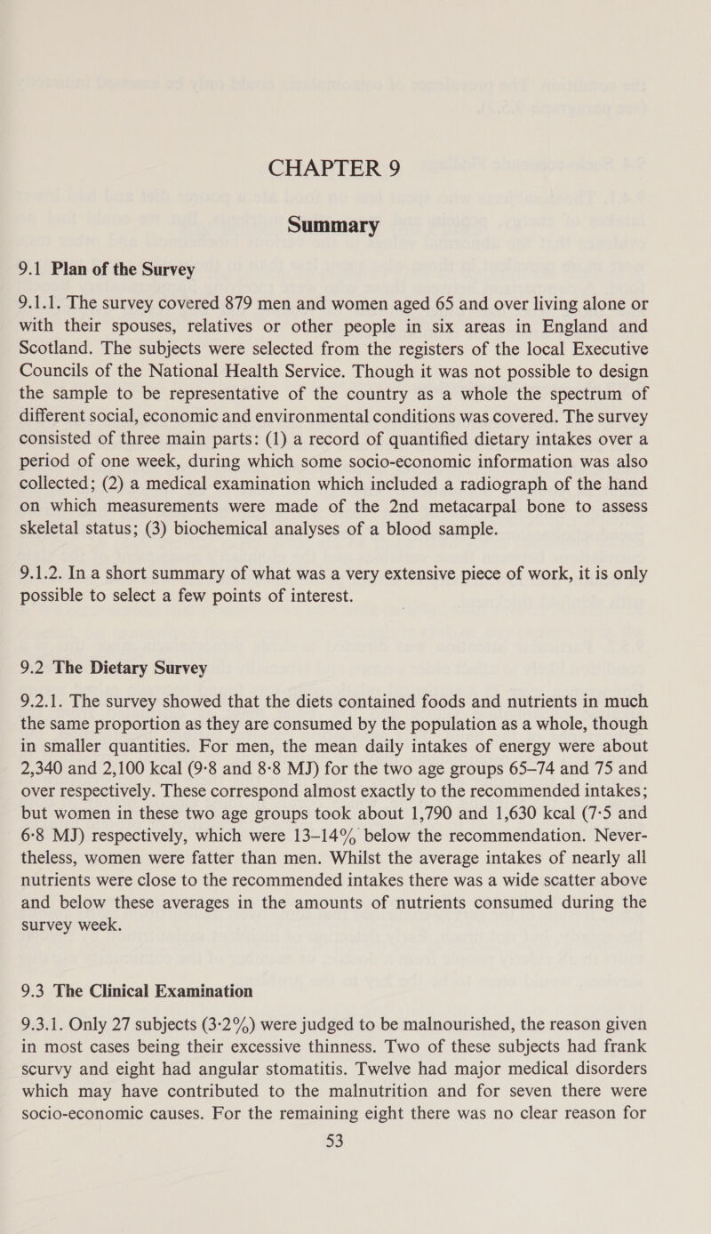 Summary 9.1 Plan of the Survey 9.1.1. The survey covered 879 men and women aged 65 and over living alone or with their spouses, relatives or other people in six areas in England and Scotland. The subjects were selected from the registers of the local Executive Councils of the National Health Service. Though it was not possible to design the sample to be representative of the country as a whole the spectrum of different social, economic and environmental conditions was covered. The survey consisted of three main parts: (1) a record of quantified dietary intakes over a period of one week, during which some socio-economic information was also collected; (2) a medical examination which included a radiograph of the hand on which measurements were made of the 2nd metacarpal bone to assess skeletal status; (3) biochemical analyses of a blood sample. 9.1.2. In a short summary of what was a very extensive piece of work, it is only possible to select a few points of interest. 9.2 The Dietary Survey 9.2.1. The survey showed that the diets contained foods and nutrients in much the same proportion as they are consumed by the population as a whole, though in smaller quantities. For men, the mean daily intakes of energy were about 2,340 and 2,100 kcal (9-8 and 8-8 MJ) for the two age groups 65-74 and 75 and over respectively. These correspond almost exactly to the recommended intakes; but women in these two age groups took about 1,790 and 1,630 kcal (7-5 and 6:8 MJ) respectively, which were 13-14% below the recommendation. Never- theless, women were fatter than men. Whilst the average intakes of nearly all nutrients were close to the recommended intakes there was a wide scatter above and below these averages in the amounts of nutrients consumed during the survey week. 9.3 The Clinical Examination 9.3.1. Only 27 subjects (3:2%) were judged to be malnourished, the reason given in most cases being their excessive thinness. Two of these subjects had frank scurvy and eight had angular stomatitis. Twelve had major medical disorders which may have contributed to the malnutrition and for seven there were socio-economic causes. For the remaining eight there was no clear reason for 3D