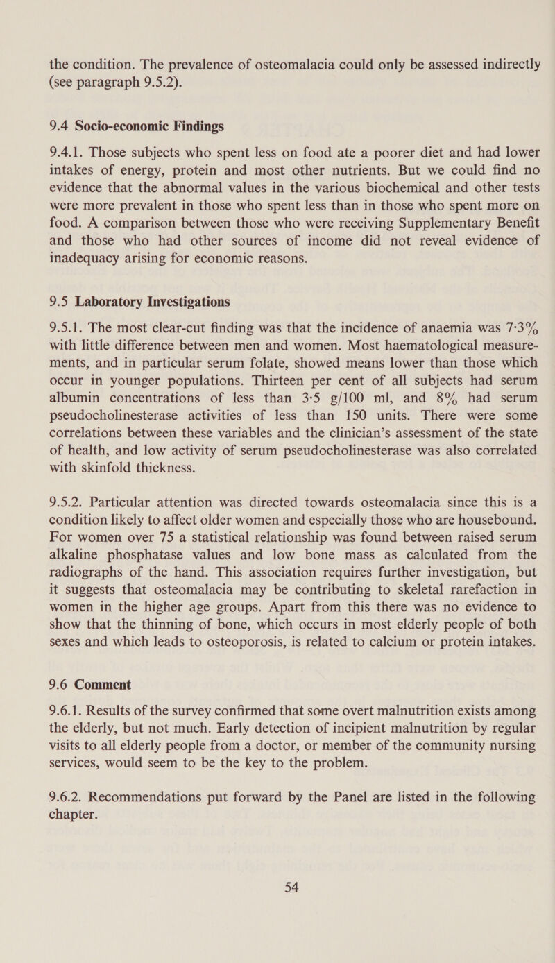 the condition. The prevalence of osteomalacia could only be assessed indirectly (see paragraph 9.5.2). 9.4 Socio-economic Findings 9.4.1. Those subjects who spent less on food ate a poorer diet and had lower intakes of energy, protein and most other nutrients. But we could find no evidence that the abnormal values in the various biochemical and other tests were more prevalent in those who spent less than in those who spent more on food. A comparison between those who were receiving Supplementary Benefit and those who had other sources of income did not reveal evidence of inadequacy arising for economic reasons. 9.5 Laboratory Investigations 9.5.1. The most clear-cut finding was that the incidence of anaemia was 7:3% with little difference between men and women. Most haematological measure- ments, and in particular serum folate, showed means lower than those which occur in younger populations. Thirteen per cent of all subjects had serum albumin concentrations of less than 3-5 g/100 ml, and 8% had serum pseudocholinesterase activities of less than 150 units. There were some correlations between these variables and the clinician’s assessment of the state of health, and low activity of serum pseudocholinesterase was also correlated with skinfold thickness. 9.5.2. Particular attention was directed towards osteomalacia since this is a condition likely to affect older women and especially those who are housebound. For women over 75 a statistical relationship was found between raised serum alkaline phosphatase values and low bone mass as calculated from the radiographs of the hand. This association requires further investigation, but it suggests that osteomalacia may be contributing to skeletal rarefaction in women in the higher age groups. Apart from this there was no evidence to show that the thinning of bone, which occurs in most elderly people of both sexes and which leads to osteoporosis, is related to calcium or protein intakes. 9.6 Comment 9.6.1. Results of the survey confirmed that some overt malnutrition exists among the elderly, but not much. Early detection of incipient malnutrition by regular visits to all elderly people from a doctor, or member of the community nursing services, would seem to be the key to the problem. 9.6.2. Recommendations put forward by the Panel are listed in the following chapter.