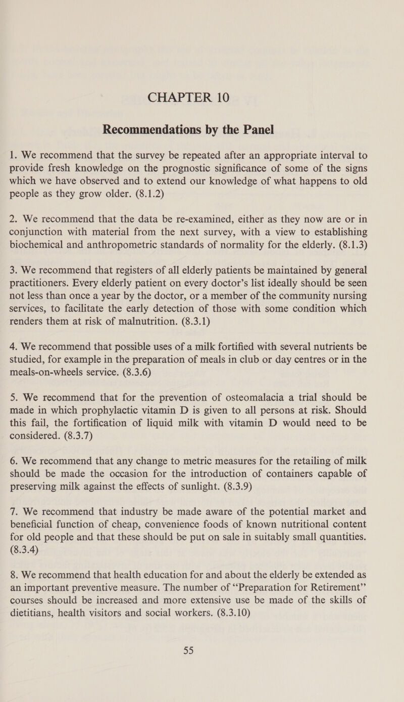 Recommendations by the Panel 1. We recommend that the survey be repeated after an appropriate interval to provide fresh knowledge on the prognostic significance of some of the signs which we have observed and to extend our knowledge of what happens to old people as they grow older. (8.1.2) 2. We recommend that the data be re-examined, either as they now are or in conjunction with material from the next survey, with a view to establishing biochemical and anthropometric standards of normality for the elderly. (8.1.3) 3. We recommend that registers of all elderly patients be maintained by general practitioners. Every elderly patient on every doctor’s list ideally should be seen not less than once a year by the doctor, or a member of the community nursing services, to facilitate the early detection of those with some condition which renders them at risk of malnutrition. (8.3.1) 4. We recommend that possible uses of a milk fortified with several nutrients be studied, for example in the preparation of meals in club or day centres or in the meals-on-wheels service. (8.3.6) 5. We recommend that for the prevention of osteomalacia a trial should be made in which prophylactic vitamin D is given to all persons at risk. Should this fail, the fortification of liquid milk with vitamin D would need to be considered. (8.3.7) 6. We recommend that any change to metric measures for the retailing of milk should be made the occasion for the introduction of containers capable of preserving milk against the effects of sunlight. (8.3.9) 7. We recommend that industry be made aware of the potential market and beneficial function of cheap, convenience foods of known nutritional content for old people and that these should be put on sale in suitably small quantities. (8.3.4) 8. We recommend that health education for and about the elderly be extended as an important preventive measure. The number of “‘Preparation for Retirement”’ courses should be increased and more extensive use be made of the skills of dietitians, health visitors and social workers. (8.3.10) 325