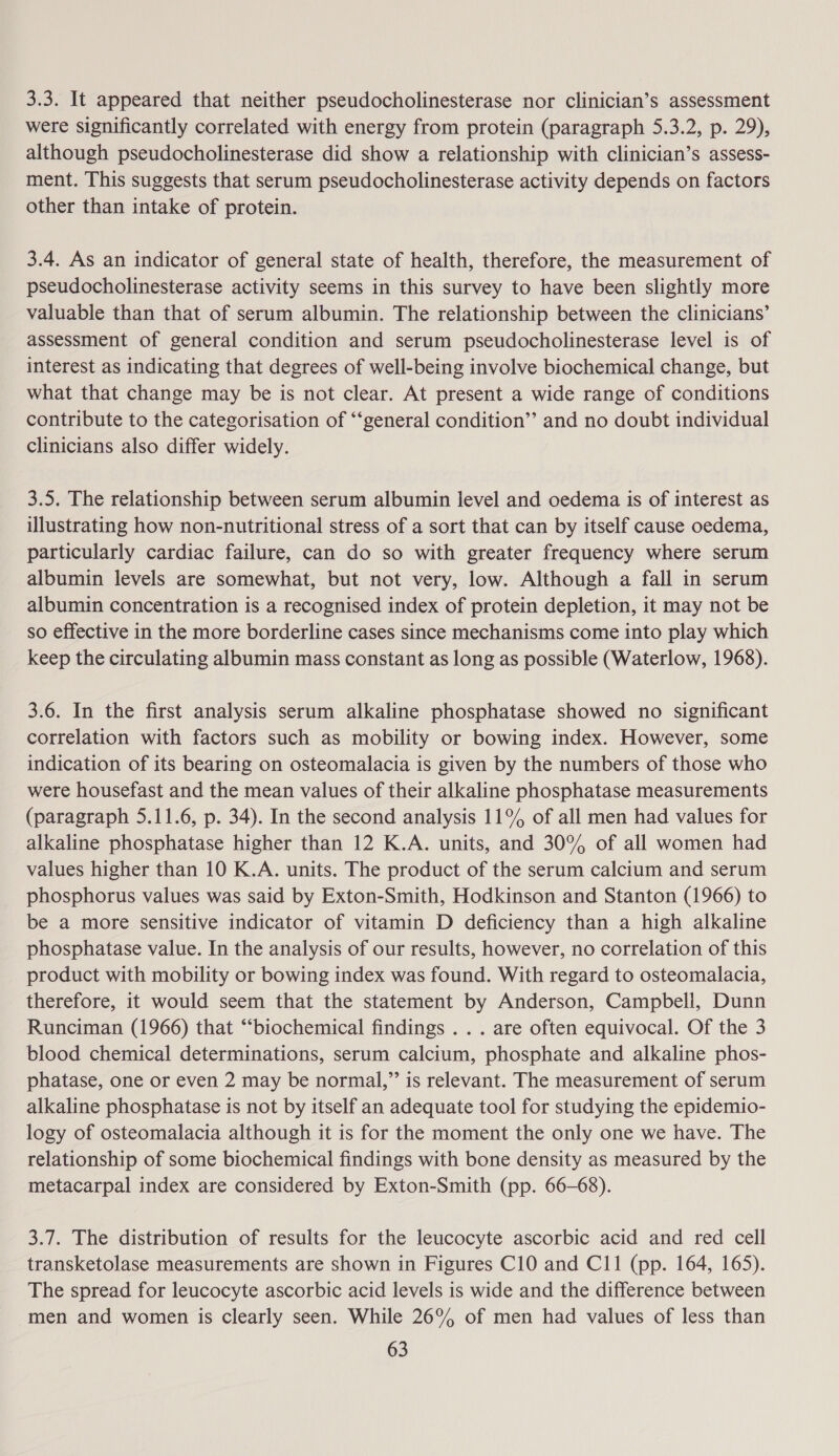 3.3. It appeared that neither pseudocholinesterase nor clinician’s assessment were significantly correlated with energy from protein (paragraph 5.3.2, p. 29), although pseudocholinesterase did show a relationship with clinician’s assess- ment. This suggests that serum pseudocholinesterase activity depends on factors other than intake of protein. 3.4. As an indicator of general state of health, therefore, the measurement of pseudocholinesterase activity seems in this survey to have been slightly more valuable than that of serum albumin. The relationship between the clinicians’ assessment of general condition and serum pseudocholinesterase level is of interest as indicating that degrees of well-being involve biochemical change, but what that change may be is not clear. At present a wide range of conditions contribute to the categorisation of “‘general condition” and no doubt individual clinicians also differ widely. 3.5. The relationship between serum albumin level and oedema is of interest as illustrating how non-nutritional stress of a sort that can by itself cause oedema, particularly cardiac failure, can do so with greater frequency where serum albumin levels are somewhat, but not very, low. Although a fall in serum albumin concentration is a recognised index of protein depletion, it may not be so effective in the more borderline cases since mechanisms come into play which keep the circulating albumin mass constant as long as possible (Waterlow, 1968). 3.6. In the first analysis serum alkaline phosphatase showed no significant correlation with factors such as mobility or bowing index. However, some indication of its bearing on osteomalacia is given by the numbers of those who were housefast and the mean values of their alkaline phosphatase measurements (paragraph 5.11.6, p. 34). In the second analysis 11% of all men had values for alkaline phosphatase higher than 12 K.A. units, and 30% of all women had values higher than 10 K.A. units. The product of the serum calcium and serum phosphorus values was said by Exton-Smith, Hodkinson and Stanton (1966) to be a more sensitive indicator of vitamin D deficiency than a high alkaline phosphatase value. In the analysis of our results, however, no correlation of this product with mobility or bowing index was found. With regard to osteomalacia, therefore, it would seem that the statement by Anderson, Campbell, Dunn Runciman (1966) that “‘biochemical findings . . . are often equivocal. Of the 3 blood chemical determinations, serum calcium, phosphate and alkaline phos- phatase, one or even 2 may be normal,” is relevant. The measurement of serum alkaline phosphatase is not by itself an adequate tool for studying the epidemio- logy of osteomalacia although it is for the moment the only one we have. The relationship of some biochemical findings with bone density as measured by the metacarpal index are considered by Exton-Smith (pp. 66-68). 3.7. The distribution of results for the leucocyte ascorbic acid and red cell transketolase measurements are shown in Figures C10 and C11 (pp. 164, 165). The spread for leucocyte ascorbic acid levels is wide and the difference between men and women is clearly seen. While 26% of men had values of less than