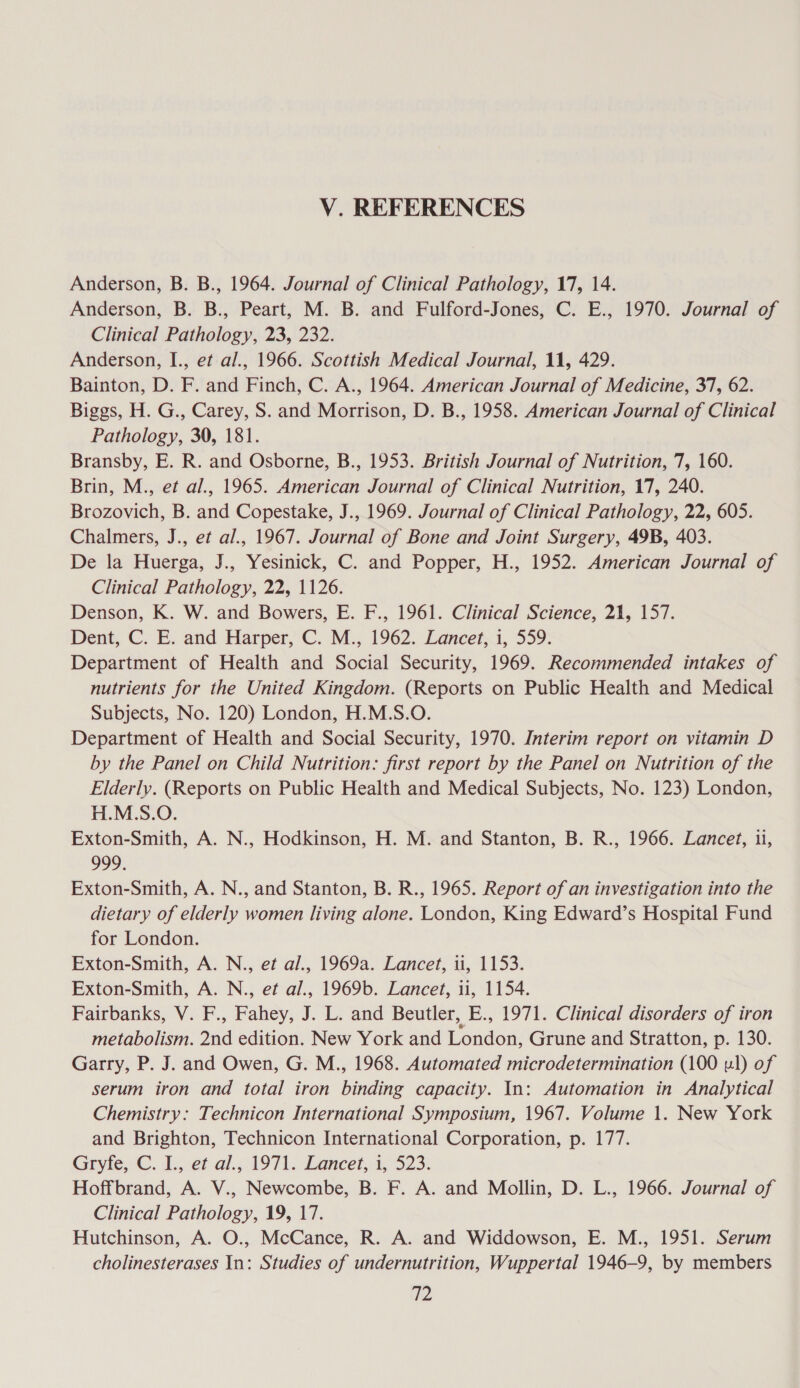 Anderson, B. B., 1964. Journal of Clinical Pathology, 17, 14. Anderson, B. B., Peart, M. B. and Fulford-Jones, C. E., 1970. Journal of Clinical Pathology, 23, 232. Anderson, I., et al., 1966. Scottish Medical Journal, 11, 429. Bainton, D. F. and Finch, C. A., 1964. American Journal of Medicine, 37, 62. Biggs, H. G., Carey, S. and Morrison, D. B., 1958. American Journal of Clinical Pathology, 390, 181. Bransby, E. R. and Osborne, B., 1953. British Journal of Nutrition, 7, 160. Brin, M., et al., 1965. American Journal of Clinical Nutrition, 17, 240. Brozovich, B. and Copestake, J., 1969. Journal of Clinical Pathology, 22, 605. Chalmers, J., et al., 1967. Journal of Bone and Joint Surgery, 49B, 403. De la Huerga, J., Yesinick, C. and Popper, H., 1952. American Journal of Clinical Pathology, 22, 1126. Denson, K. W. and Bowers, E. F., 1961. Clinical Science, 21, 157. Dent, C. E. and Harper,’ C. M., 1962. Lancet,.i, 559: Department of Health and Social Security, 1969. Recommended intakes of nutrients for the United Kingdom. (Reports on Public Health and Medical Subjects, No. 120) London, H.M.S.O. Department of Health and Social Security, 1970. Interim report on vitamin D by the Panel on Child Nutrition: first report by the Panel on Nutrition of the Elderly. (Reports on Public Health and Medical Subjects, No. 123) London, H.M.S.O. Exton-Smith, A. N., Hodkinson, H. M. and Stanton, B. R., 1966. Lancet, 1i, 999. Exton-Smith, A. N., and Stanton, B. R., 1965. Report of an investigation into the dietary of elderly women living alone. London, King Edward’s Hospital Fund for London. Exton-Smith, A. N., et al., 1969a. Lancet, 1, 1153. Exton-Smith, A. N., et al., 1969b. Lancet, 11, 1154. Fairbanks, V. F., Fahey, J. L. and Beutler, E., 1971. Clinical disorders of iron metabolism. 2nd edition. New York and London, Grune and Stratton, p. 130. Garry, P. J. and Owen, G. M., 1968. Automated microdetermination (100 ul) of serum iron and total iron binding capacity. In: Automation in Analytical Chemistry: Technicon International Symposium, 1967. Volume 1. New York and Brighton, Technicon International Corporation, p. 177. Gryte,C. I:et-al.41971. Lancet.1,° 523: Hoffbrand, A. V., Newcombe, B. F. A. and Mollin, D. L., 1966. Journal of Clinical Pathology, 19, 17. Hutchinson, A. O., McCance, R. A. and Widdowson, E. M., 1951. Serum cholinesterases In: Studies of undernutrition, Wuppertal 1946-9, by members IP