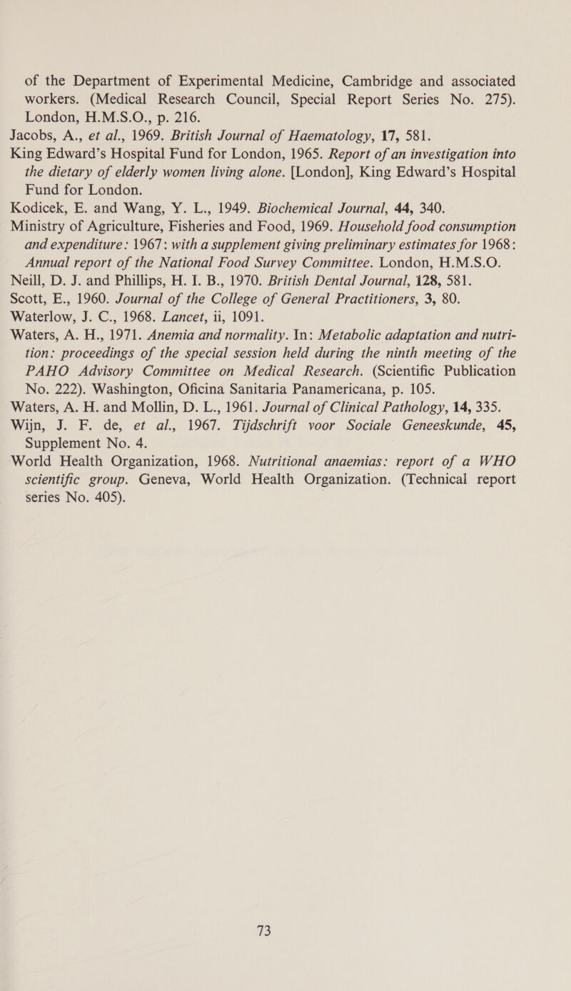 of the Department of Experimental Medicine, Cambridge and associated workers. (Medical Research Council, Special Report Series No. 275). London, H.M.S.O., p. 216. Jacobs, A., et al., 1969. British Journal of Haematology, 17, 581. King Edward’s Hospital Fund for London, 1965. Report of an investigation into the dietary of elderly women living alone. [London], King Edward’s Hospital Fund for London. Kodicek, E. and Wang, Y. L., 1949. Biochemical Journal, 44, 340. Ministry of Agriculture, Fisheries and Food, 1969. Household food consumption and expenditure : 1967: with a supplement giving preliminary estimates for 1968: Annual report of the National Food Survey Committee. London, H.M.S.O. Neill, D. J. and Phillips, H. I. B., 1970. British Dental Journal, 128, 581. Scott, E., 1960. Journal of the College of General Practitioners, 3, 80. Waterlow, J. C., 1968. Lancet, 11, 1091. Waters, A. H., 1971. Anemia and normality. In: Metabolic adaptation and nutri- tion: proceedings of the special session held during the ninth meeting of the PAHO Advisory Committee on Medical Research. (Scientific Publication No. 222). Washington, Oficina Sanitaria Panamericana, p. 105. Waters, A. H. and Mollin, D. L., 1961. Journal of Clinical Pathology, 14, 335. Wijn, J. F. de, et al., 1967. Tijdschrift voor Sociale Geneeskunde, 45, Supplement No. 4. World Health Organization, 1968. Nutritional anaemias: report of a WHO scientific group. Geneva, World Health Organization. (Technical report series No. 405). 3 a3