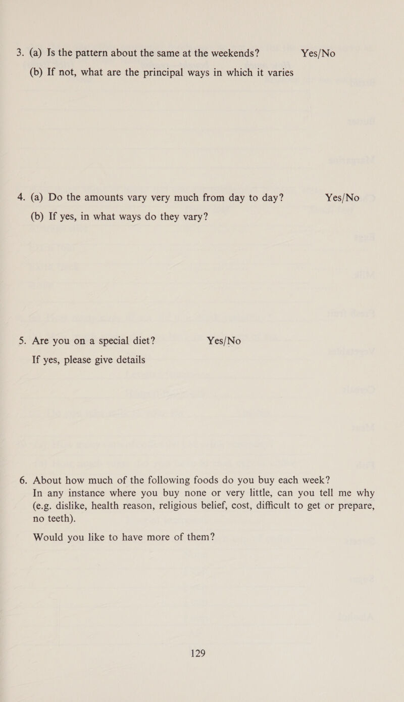 3. (a) Is the pattern about the same at the weekends? Yes/No (b) If not, what are the principal ways in which it varies 4. (a) Do the amounts vary very much from day to day? Yes/No (b) If yes, in what ways do they vary? 5. Are you on a special diet? Yes/No If yes, please give details 6. About how much of the following foods do you buy each week? In any instance where you buy none or very little, can you tell me why (e.g. dislike, health reason, religious belief, cost, difficult to get or prepare, no teeth). Would you like to have more of them? $29