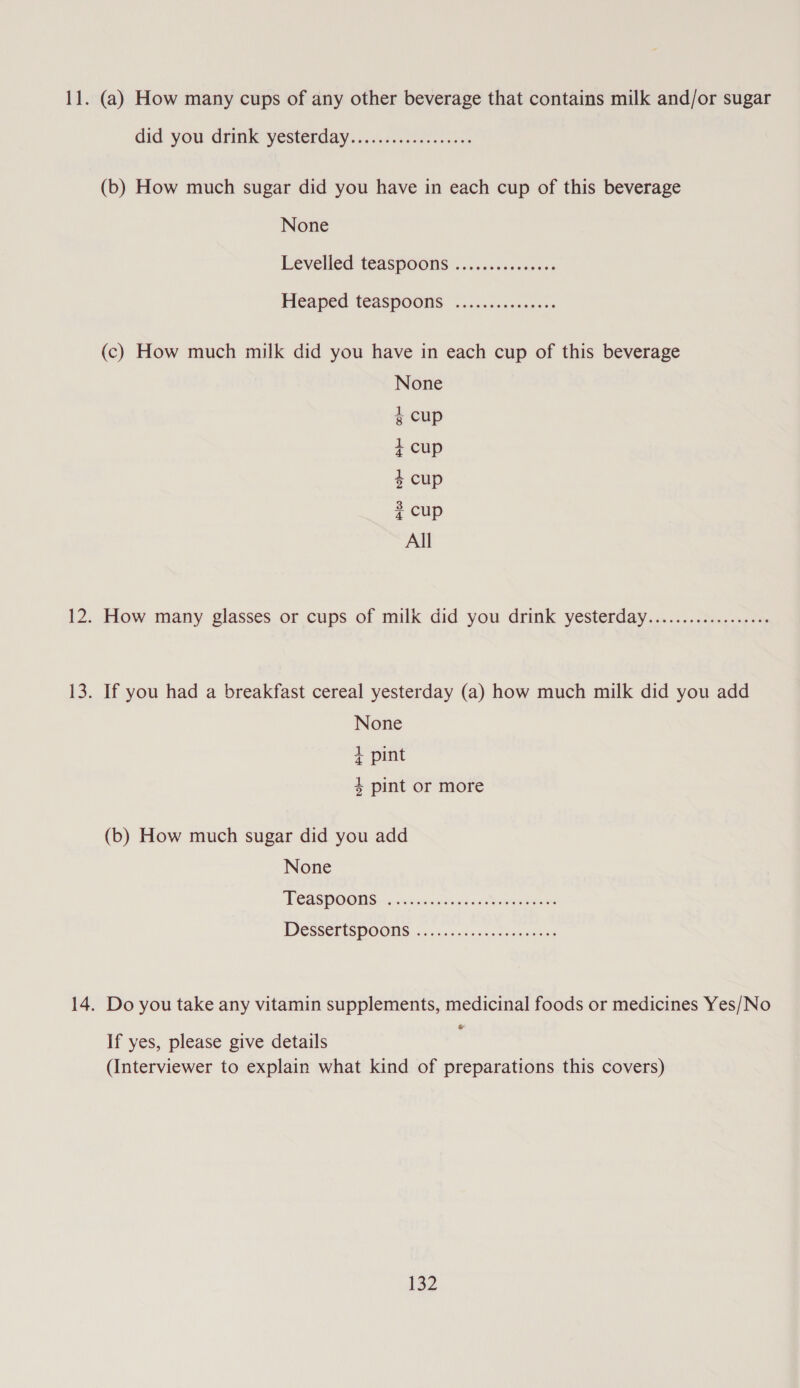 11. (a) How many cups of any other beverage that contains milk and/or sugar did you drink yestérday...:./..02...&lt;54- (b) How much sugar did you have in each cup of this beverage None Leveled teaspoons ..c.iiececsoars Heaped teaspoons: .........0.-.5. (c) How much milk did you have in each cup of this beverage None g cup 4 Cup $ cup 4 Cup All 12. How many glasses or cups of milk did you drink yesterday.................. 13. If you had a breakfast cereal yesterday (a) how much milk did you add None + pint 4 pint or more (b) How much sugar did you add None NCASDOONS:c«. consuagtwesextbumauenens WDESKETISHOONS &lt;0... shea. 2 oceeeenes 14. Do you take any vitamin supplements, medicinal foods or medicines Yes/No If yes, please give details (Interviewer to explain what kind of preparations this covers)