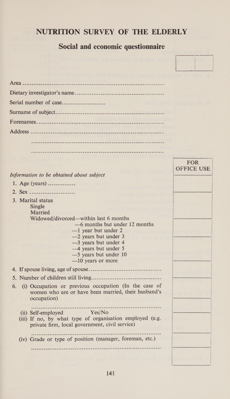NUTRITION SURVEY OF THE ELDERLY Social and economic questionnaire TICCAEVIGVESUBALOIS MAING» ic.c0ceces dccasovesued Uowegvosodwcecsweboudees SEMAN MUMIDER OF CASE. isin csscsices cecesderss PARES OP GUD JS CUS x vaiciss os cb nisin syn venccnbaccapUacciec teak Go aaM ame POUOMAINICS ss sorter iae eS Mad aan fia vn bas sunt eedeaesucsss ceseneaecsi tore ni vas JG O [LESS A RCRD Re PARE Oe Aen RRM) AARNE UUs &lt;i, era ane wi RET ’ SCCHSHSSEHESTHSHSHSSESEHSHEHHEHSHSHEEHSEHHHHHEHSHHHHSHHHHSHHHHSEOHSEOHEHSHOHESRH ETHER HTH HROH SOE CCST HTTSHSHHESHESHHHHSHHSHHHEHSHSOHHHSHHOHHTHESHOHHHEHEHOHHHHHHSHHEHHOHRHELESSESHOHHOOEE FOR OFFICE USE Information to be obtained about subject See Te) Ae (Vy CaES) ick eens PRE SOME iadeac ce ions ec enna 3. Marital status Single Married Widowed/divorced—within last 6 months —6 months but under 12 months —1 year but under 2 —2 years but under 3 —3 years but under 4 —4 years but under 5 —S5 years but under 10 —10 years or more A. Ti spouse living, ace Of SPOUSE. 6..0sccsencisesecceccesvemsisovsnone eos 5. Number of children Stil living. ..05.5....500k0.0.s asinslmngvecsmneces 6. (i) Occupation or previous occupation (In the case of women who are or have been married, their husband’s occupation) (ii) Self-employed Yes/No (iii) If no, by what type of organisation employed (e.g. private firm, local government, civil service) COCO CSS HOSE HOES SEES SEHESEHHHHHEHSHEOHTHEHEHHHHHHESESSEHHHHHEHHH HSE HEHHHH HO EEE CROSSES OHS HEHEHE HHEHEHSHHSHHHHTHETHETEHSSHEHHSEHHHHHHHEHEHHESH ESET HS EHEEHOOS  