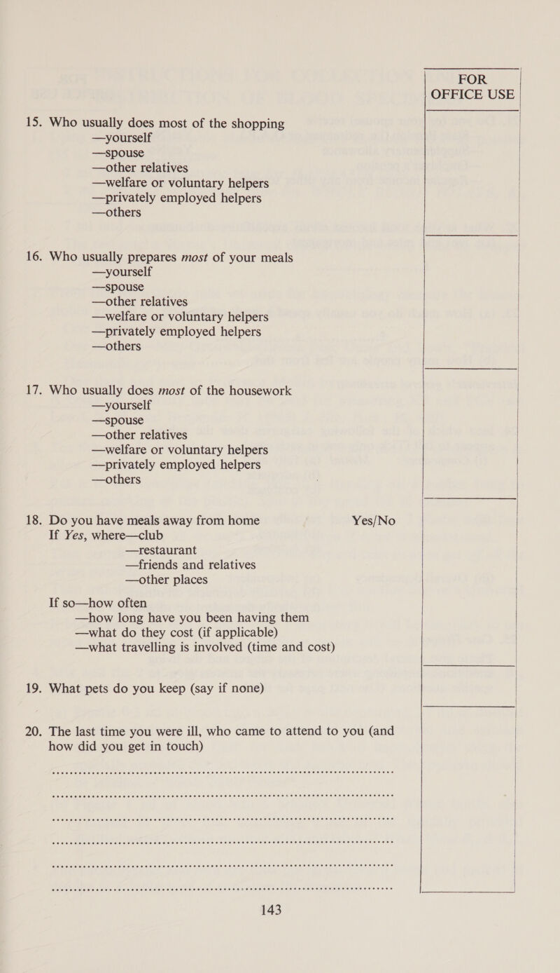 Who usually does most of the shopping —yourself —spouse —other relatives —welfare or voluntary helpers —privately employed helpers —others Who usually prepares most of your meals —yourself —spouse —other relatives —welfare or voluntary helpers —privately employed helpers —others Who usually does most of the housework —yourself —spouse —other relatives —welfare or voluntary helpers —privately employed helpers —others Do you have meals away from home If Yes, where—club —restaurant —friends and relatives —other places If so—how often —how long have you been having them —what do they cost (if applicable) —what travelling is involved (time and cost) What pets do you keep (say if none) how did you get in touch) FOR OFFICE USE Yes/No  