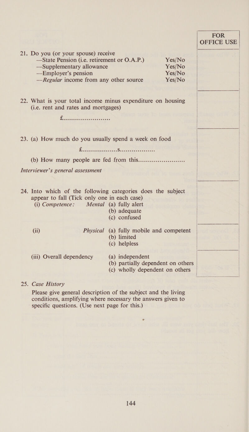 21. Do you (or your spouse) receive —State Pension (i.e. retirement or O.A.P.) Yes/No —Supplementary allowance Yes/No —Employer’s pension Yes/No — Regular income from any other source Yes/No 22. What is your total income minus expenditure on housing (i.e. rent and rates and mortgages) 23. (a) How much do you usually spend a week on food ; A eepenenrey ates ry an WWE SD Sale fe ote (6) How many people are fed—from thiS....<.ccsciscsceses sodas Interviewer’s general assessment 24. Into which of the following categories does the subject appear to fall (Tick only one in each case) (i) Competence: Mental (a) fully alert (b) adequate (c) confused (ii) Physical (a) fully mobile and competent (b) limited (c) helpless (iii) Overall dependency (a) independent (b) partially dependent on others (c) wholly dependent on others 25. Case History Please give general description of the subject and the living conditions, amplifying where necessary the answers given to specific questions. (Use next page for this.) 144 FOR