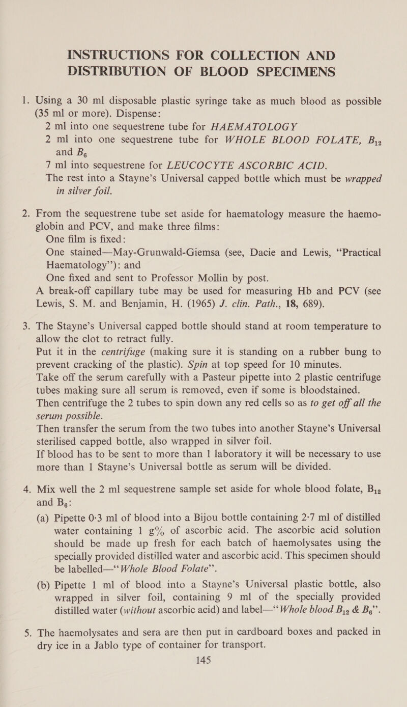 INSTRUCTIONS FOR COLLECTION AND DISTRIBUTION OF BLOOD SPECIMENS . Using a 30 ml disposable plastic syringe take as much blood as possible (35 ml or more). Dispense: 2 ml into one sequestrene tube for HAEMATOLOGY 2 ml into one sequestrene tube for WHOLE BLOOD FOLATE, By» and B, 7 ml into sequestrene for LEUCOCYTE ASCORBIC ACID. The rest into a Stayne’s Universal capped bottle which must be wrapped in silver foil. . From the sequestrene tube set aside for haematology measure the haemo- globin and PCV, and make three films: One film is fixed: One stained—May-Grunwald-Giemsa (see, Dacie and Lewis, ‘‘Practical Haematology’’): and One fixed and sent to Professor Mollin by post. A break-off capillary tube may be used for measuring Hb and PCV (see Lewis, S. M. and Benjamin, H. (1965) J. clin. Path., 18, 689). . The Stayne’s Universal capped bottle should stand at room temperature to allow the clot to retract fully. Put it in the centrifuge (making sure it is standing on a rubber bung to prevent cracking of the plastic). Spin at top speed for 10 minutes. Take off the serum carefully with a Pasteur pipette into 2 plastic centrifuge tubes making sure all serum is removed, even if some is bloodstained. Then centrifuge the 2 tubes to spin down any red cells so as fo get off all the serum possible. Then transfer the serum from the two tubes into another Stayne’s Universal sterilised capped bottle, also wrapped in silver foil. If blood has to be sent to more than 1| laboratory it will be necessary to use more than 1 Stayne’s Universal bottle as serum will be divided. . Mix well the 2 ml sequestrene sample set aside for whole blood folate, B,, and Bs: (a) Pipette 0-3 ml of blood into a Bijou bottle containing 2-7 ml of distilled water containing 1 g% of ascorbic acid. The ascorbic acid solution should be made up fresh for each batch of haemolysates using the specially provided distilled water and ascorbic acid. This specimen should be labelled—‘‘ Whole Blood Folate’. (b) Pipette 1 ml of blood into a Stayne’s Universal plastic bottle, also wrapped in silver foil, containing 9 ml of the specially provided distilled water (without ascorbic acid) and label—‘‘ Whole blood By, & Bg’. . The haemolysates and sera are then put in cardboard boxes and packed in dry ice in a Jablo type of container for transport.