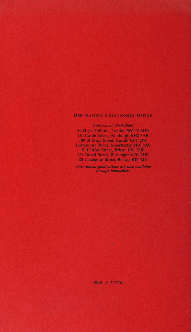 HER MAJESTY’S STATIONERY OFFICE Government Bookshops 49 High Holborn, London WC1V 6HB 13a Castle Street, Edinburgh EH2 3AR 109 St Mary Street, Cardiff CF1 1JW Brazennose Street, Manchester M60 8AS 50 Fairfax Street, Bristol BS1 3DE 258 Broad Street, Birmingham Bl 2HE 80 Chichester Street, Belfast BT1 47Y Government publications are also available through booksellers SBN 11 320503 1