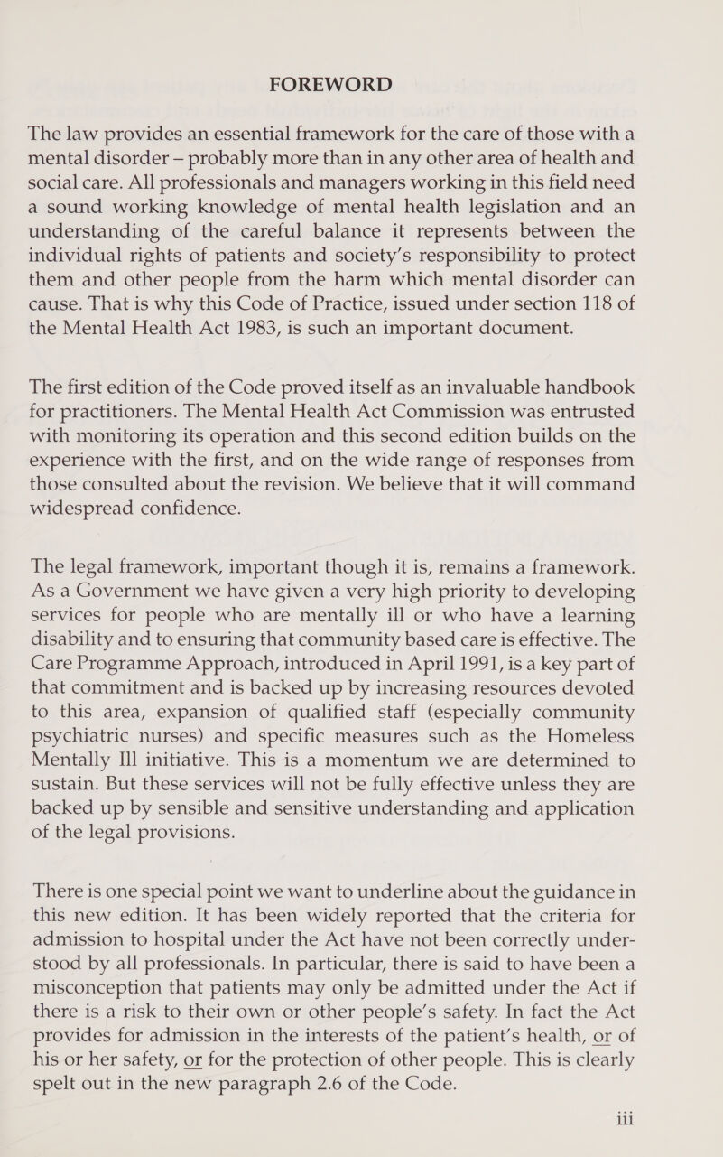 FOREWORD The law provides an essential framework for the care of those with a mental disorder — probably more than in any other area of health and social care. All professionals and managers working in this field need a sound working knowledge of mental health legislation and an understanding of the careful balance it represents between the individual rights of patients and society’s responsibility to protect them and other people from the harm which mental disorder can cause. That is why this Code of Practice, issued under section 118 of the Mental Health Act 1983, is such an important document. The first edition of the Code proved itself as an invaluable handbook for practitioners. The Mental Health Act Commission was entrusted with monitoring its operation and this second edition builds on the experience with the first, and on the wide range of responses from those consulted about the revision. We believe that it will command widespread confidence. The legal framework, important though it is, remains a framework. As a Government we have given a very high priority to developing services for people who are mentally ill or who have a learning disability and to ensuring that community based care is effective. The Care Programme Approach, introduced in April 1991, is a key part of that commitment and is backed up by increasing resources devoted to this area, expansion of qualified staff (especially community psychiatric nurses) and specific measures such as the Homeless Mentally Ill initiative. This is a momentum we are determined to sustain. But these services will not be fully effective unless they are backed up by sensible and sensitive understanding and application of the legal provisions. There is one special point we want to underline about the guidance in this new edition. It has been widely reported that the criteria for admission to hospital under the Act have not been correctly under- stood by all professionals. In particular, there is said to have been a misconception that patients may only be admitted under the Act if there is a risk to their own or other people’s safety. In fact the Act provides for admission in the interests of the patient’s health, or of his or her safety, or for the protection of other people. This is clearly spelt out in the new paragraph 2.6 of the Code. lil