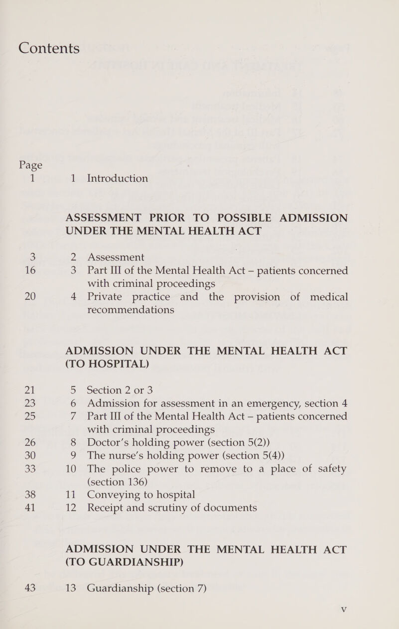 Contents Page 1 1 Introduction ASSESSMENT PRIOR TO POSSIBLE ADMISSION UNDER THE MENTAL HEALTH ACT 3 2 Assessment 16 3 Part III of the Mental Health Act — patients concerned with criminal proceedings 20 4 Private practice and the provision of medical recommendations ADMISSION UNDER THE MENTAL HEALTH ACT (TO HOSPITAL) 21 5 Section 2 or 3 23 6 Admission for assessment in an emergency, section 4 Do 7 Part III of the Mental Health Act — patients concerned with criminal proceedings 26 8 Doctor’s holding power (section 5(2)) 30 9 The nurse’s holding power (section 5(4)) 33 10 The police power to remove to a place of safety (section 136) 38 1i Conveying to hospital 41 12 Receipt and scrutiny of documents ADMISSION UNDER THE MENTAL HEALTH ACT (TO GUARDIANSHIP) 43 13. Guardianship (section 7)