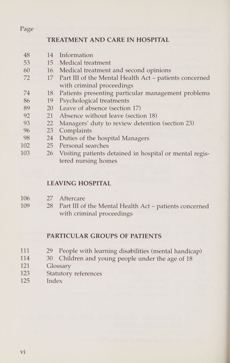 Page 48 oe) 60 Hig 74 86 89 yy 93 96 98 102 103 106 109 ii 114 121 123 125 Vi 14 ie) 16 17 18 19 20 Zh a2 25 24 25 26 Information Medical treatment Medical treatment and second opinions Part III of the Mental Health Act — patients concerned with criminal proceedings Patients presenting particular management problems Psychological treatments Leave of absence (section 17) Absence without leave (section 18) Managers’ duty to review detention (section 23) Complaints Duties of the hospital Managers Personal searches Visiting patients detained in hospital or mental regis- tered nursing homes 27, 28 Aftercare Part HI of the Mental Health Act — patients concerned with criminal proceedings