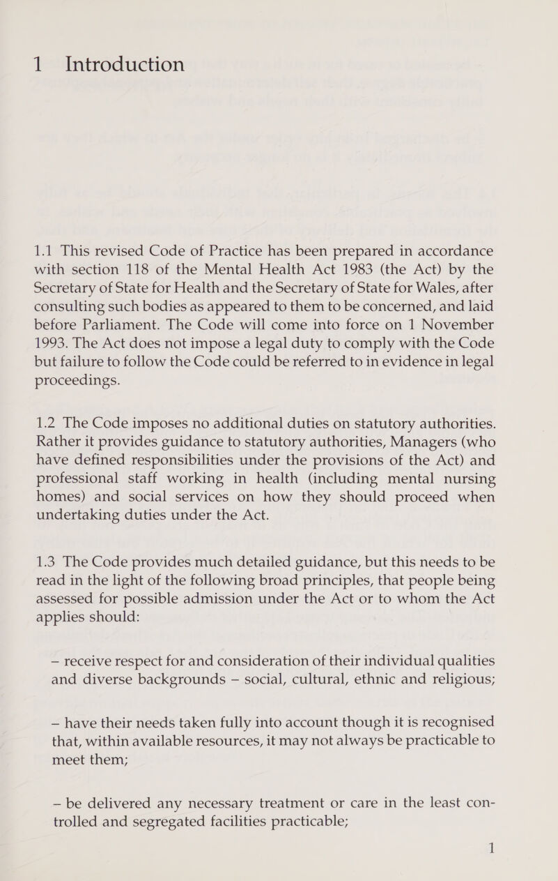 1.1 This revised Code of Practice has been prepared in accordance with section 118 of the Mental Health Act 1983 (the Act) by the Secretary of State for Health and the Secretary of State for Wales, after consulting such bodies as appeared to them to be concerned, and laid before Parliament. The Code will come into force on 1 November 1993. The Act does not impose a legal duty to comply with the Code but failure to follow the Code could be referred to in evidence in legal proceedings. 1.2 The Code imposes no additional duties on statutory authorities. Rather it provides guidance to statutory authorities, Managers (who have defined responsibilities under the provisions of the Act) and professional staff working in health (including mental nursing homes) and social services on how they should proceed when undertaking duties under the Act. 1.3 The Code provides much detailed guidance, but this needs to be read in the light of the following broad principles, that people being assessed for possible admission under the Act or to whom the Act applies should: — receive respect for and consideration of their individual qualities and diverse backgrounds - social, cultural, ethnic and religious; — have their needs taken fully into account though it is recognised that, within available resources, it may not always be practicable to meet them; — be delivered any necessary treatment or care in the least con- trolled and segregated facilities practicable;