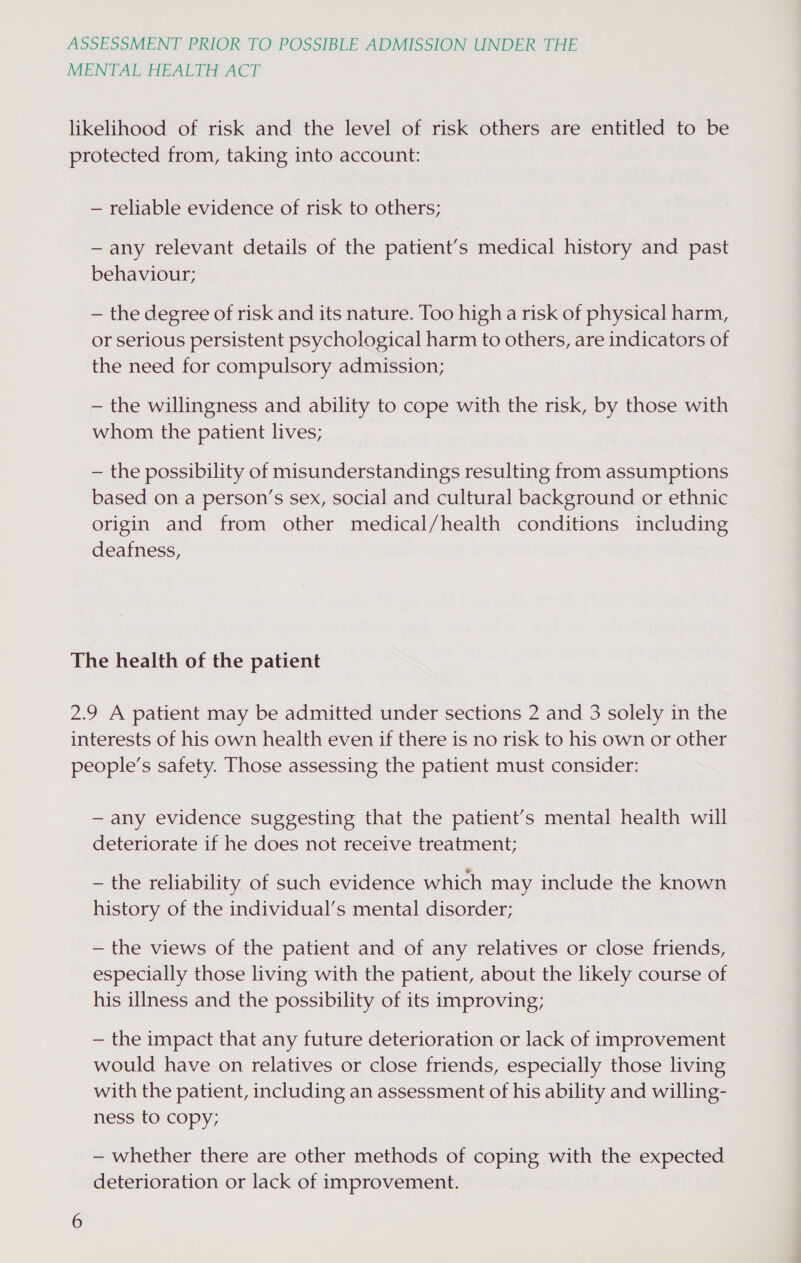 MENTAL HEALTH ACT likelihood of risk and the level of risk others are entitled to be protected from, taking into account: — reliable evidence of risk to others; — any relevant details of the patient’s medical history and past behaviour; — the degree of risk and its nature. Too high a risk of physical harm, or serious persistent psychological harm to others, are indicators of the need for compulsory admission; — the willingness and ability to cope with the risk, by those with whom the patient lives; — the possibility of misunderstandings resulting from assumptions based on a person’s sex, social and cultural background or ethnic origin and from other medical/health conditions including deafness, The health of the patient 2.9 A patient may be admitted under sections 2 and 3 solely in the interests of his own health even if there is no risk to his own or other people’s safety. Those assessing the patient must consider: — any evidence suggesting that the patient’s mental health will deteriorate if he does not receive treatment; — the reliability of such evidence which may include the known history of the individual’s mental disorder; — the views of the patient and of any relatives or close friends, especially those living with the patient, about the likely course of his illness and the possibility of its improving; — the impact that any future deterioration or lack of improvement would have on relatives or close friends, especially those living with the patient, including an assessment of his ability and willing- ness to copy, — whether there are other methods of coping with the expected deterioration or lack of improvement.