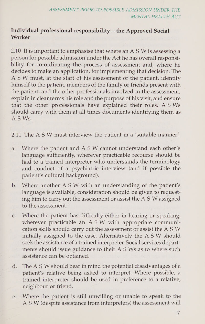 MENTAL HEALTH ACT Individual professional responsibility —- the Approved Social Worker 2.10 It is important to emphasise that where an A S W is assessing a person for possible admission under the Act he has overall responsi- bility for co-ordinating the process of assessment and, where he decides to make an application, for implementing that decision. The ASW must, at the start of his assessment of the patient, identify himself to the patient, members of the family or friends present with the patient, and the other professionals involved in the assessment, explain in clear terms his role and the purpose of his visit, and ensure that the other professionals have explained their roles. A S Ws should carry with them at all times documents identifying them as AS Ws. 2.11 The AS W must interview the patient in a ‘suitable manner’. a. Where the patient and AS W cannot understand each other’s language sufficiently, wherever practicable recourse should be had to a trained interpreter who understands the terminology and conduct of a psychiatric interview (and if possible the patient’s cultural background). b. Where another AS W with an understanding of the patient’s language is available, consideration should be given to request- ing him to carry out the assessment or assist the A S W assigned to the assessment. c. Where the patient has difficulty either in hearing or speaking, wherever practicable an AS W with appropriate communi- cation skills should carry out the assessment or assist the A S W initially assigned to the case. Alternatively the A'S W should seek the assistance of a trained interpreter. Social services depart- ments should issue guidance to their A S Ws as to where such assistance can be obtained. d. The AS W should bear in mind the potential disadvantages of a patient’s relative being asked to interpret. Where possible, a trained interpreter should be used in preference to a relative, neighbour or friend. e. Where the patient is still unwilling or unable to speak to the A S W (despite assistance from interpreters) the assessment will
