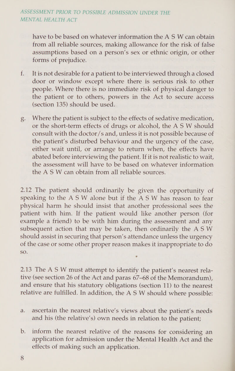 MENTAL HEALTH ACT have to be based on whatever information the A S W can obtain from all reliable sources, making allowance for the risk of false assumptions based on a person’s sex or ethnic origin, or other forms of prejudice. f. It is not desirable for a patient to be interviewed through a closed door or window except where there is serious risk to other people. Where there is no immediate risk of physical danger to the patient or to others, powers in the Act to secure access (section 135) should be used. g. Where the patient is subject to the effects of sedative medication, or the short-term effects of drugs or alcohol, the A S W should consult with the doctor/s and, unless it is not possible because of the patient’s disturbed behaviour and the urgency of the case, either wait until, or arrange to return when, the effects have abated before interviewing the patient. If it is not realistic to wait, the assessment will have to be based on whatever information the A S W can obtain from all reliable sources. 2.12 The patient should ordinarily be given the opportunity of speaking to the AS W alone but if the A S W has reason to fear physical harm he should insist that another professional sees the patient with him. If the patient would like another person (for example a friend) to be with him during the assessment and any subsequent action that may be taken, then ordinarily the AS W should assist in securing that person’s attendance unless the urgency of the case or some other proper reason makes it inappropriate to do sO. 2.13 The A S W must attempt to identify the patient’s nearest rela- tive (see section 26 of the Act and paras 67-68 of the Memorandum), and ensure that his statutory obligations (section 11) to the nearest relative are fulfilled. In addition, the A S W should where possible: a. ascertain the nearest relative’s views about the patient’s needs and his (the relative’s) own needs in relation to the patient; b. inform the nearest relative of the reasons for considering an application for admission under the Mental Health Act and the effects of making such an application.