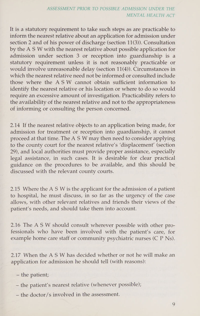 MENTAL HEALTH ACT It is a statutory requirement to take such steps as are practicable to inform the nearest relative about an application for admission under section 2 and of his power of discharge (section 11(3)). Consultation by the A S W with the nearest relative about possible application for admission under section 3 or reception into guardianship is a statutory requirement unless it is not reasonably practicable or would involve unreasonable delay (section 11(4)). Circumstances in which the nearest relative need not be informed or consulted include those where the AS W cannot obtain sufficient information to identify the nearest relative or his location or where to do so would require an excessive amount of investigation. Practicability refers to the availability of the nearest relative and not to the appropriateness of informing or consulting the person concerned. 2.14 If the nearest relative objects to an application being made, for admission for treatment or reception into guardianship, it cannot proceed at that time. The A S W may then need to consider applying to the county court for the nearest relative’s ‘displacement’ (section 29), and local authorities must provide proper assistance, especially legal assistance, in such cases. It is desirable for clear practical guidance on the procedures to be available, and this should be discussed with the relevant county courts. 2.15 Where the A S W is the applicant for the admission of a patient to hospital, he must discuss, in so far as the urgency of the case allows, with other relevant relatives and friends their views of the patient’s needs, and should take them into account. 2.16 The AS W should consult wherever possible with other pro- fessionals who have been involved with the patient’s care, for example home care staff or community psychiatric nurses (C P Ns). 2.17 When the A S W has decided whether or not he will make an application for admission he should tell (with reasons): — the patient; — the patient’s nearest relative (whenever possible); — the doctor/s involved in the assessment.