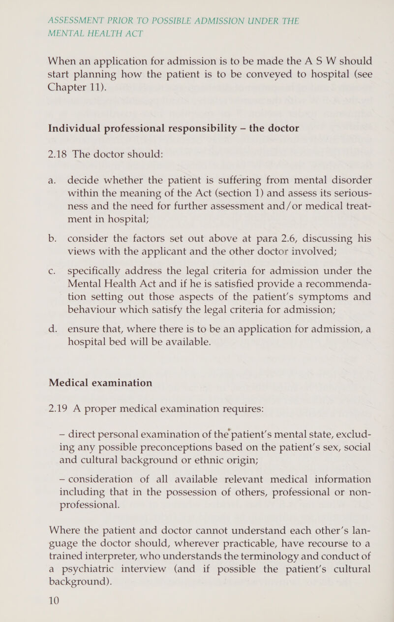 MENTAL HEALTH ACT When an application for admission is to be made the A S W should start planning how the patient is to be conveyed to hospital (see Chapter 11). Individual professional responsibility — the doctor 2.18 The doctor should: a. decide whether the patient is suffering from mental disorder within the meaning of the Act (section 1) and assess its serious- ness and the need for further assessment and/or medical treat- ment in hospital; b. consider the factors set out above at para 2.6, discussing his views with the applicant and the other doctor involved; c. specifically address the legal criteria for admission under the Mental Health Act and if he is satisfied provide a recommenda- tion setting out those aspects of the patient’s symptoms and behaviour which satisfy the legal criteria for admission; d. ensure that, where there is to be an application for admission, a hospital bed will be available. Medical examination 2.19 A proper medical examination requires: — direct personal examination of the patient’s mental state, exclud- ing any possible preconceptions based on the patient’s sex, social and cultural background or ethnic origin; — consideration of all available relevant medical information including that in the possession of others, professional or non- professional. Where the patient and doctor cannot understand each other’s lan- guage the doctor should, wherever practicable, have recourse to a trained interpreter, who understands the terminology and conduct of a psychiatric interview (and if possible the patient’s cultural background).