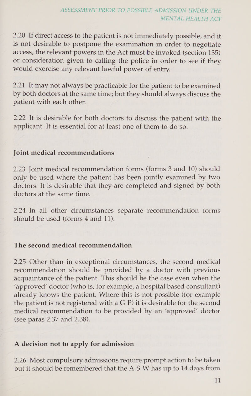 MENTAL HEALTH ACT 2.20 If direct access to the patient is not immediately possible, and it is not desirable to postpone the examination in order to negotiate access, the relevant powers in the Act must be invoked (section 135) or consideration given to calling the police in order to see if they would exercise any relevant lawful power of entry. 2.21 It may not always be practicable for the patient to be examined by both doctors at the same time; but they should always discuss the patient with each other. 2.22 It is desirable for both doctors to discuss the patient with the applicant. It is essential for at least one of them to do so. Joint medical recommendations 2.23 Joint medical recommendation forms (forms 3 and 10) should only be used where the patient has been jointly examined by two doctors. It is desirable that they are completed and signed by both doctors at the same time. 2.24 In all other circumstances separate recommendation forms should be used (forms 4 and 11). The second medical recommendation 2.25 Other than in exceptional circumstances, the second medical recommendation should be provided by a doctor with previous acquaintance of the patient. This should be the case even when the ‘approved’ doctor (who is, for example, a hospital based consultant) already knows the patient. Where this is not possible (for example the patient is not registered with a G P) it is desirable for the second medical recommendation to be provided by an ‘approved’ doctor (see spatas: 2:37 and 2738). A decision not to apply for admission 2.26 Most compulsory admissions require prompt action to be taken but it should be remembered that the A S W has up to 14 days from a