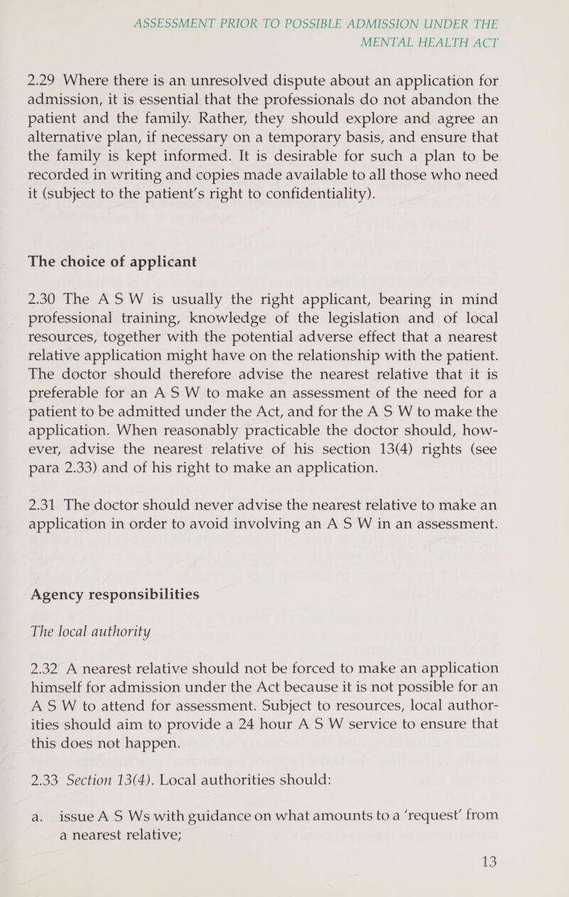 MENTAL HEALTH ACT 2.29 Where there is an unresolved dispute about an application for admission, it is essential that the professionals do not abandon the patient and the family. Rather, they should explore and agree an alternative plan, if necessary on a temporary basis, and ensure that the family is kept informed. It is desirable for such a plan to be recorded in writing and copies made available to all those who need it (subject to the patient’s right to confidentiality). The choice of applicant 2.30 The ASW is usually the right applicant, bearing in mind professional training, knowledge of the legislation and of local resources, together with the potential adverse effect that a nearest relative application might have on the relationship with the patient. The doctor should therefore advise the nearest relative that it is preferable for an A S W to make an assessment of the need for a patient to be admitted under the Act, and for the A S W to make the application. When reasonably practicable the doctor should, how- ever, advise the nearest relative of his section 13(4) rights (see para 2.33) and of his right to make an application. 2.31 The doctor should never advise the nearest relative to make an application in order to avoid involving an A S W in an assessment. Agency responsibilities The local authority 2.32 A nearest relative should not be forced to make an application himself for admission under the Act because it is not possible for an A S W to attend for assessment. Subject to resources, local author- ities should aim to provide a 24 hour A S W service to ensure that this does not happen. 2.33 Section 13(4). Local authorities should: a. issue A S Ws with guidance on what amounts to a ‘request’ from a nearest relative; IS