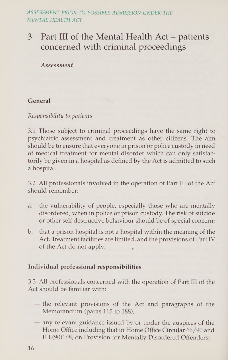 MENTAL HEALTH ACT 3 Part Il of the Mental Health Act — patients concerned with criminal proceedings Assessment General Responsibility to patients 3.1 Those subject to criminal proceedings have the same right to psychiatric assessment and treatment as other citizens. The aim should be to ensure that everyone in prison or police custody in need of medical treatment for mental disorder which can only satisfac- torily be given in a hospital as defined by the Act is admitted to such a hospital. 3.2 All professionals involved in the operation of Part III of the Act should remember: a. the vulnerability of people, especially those who are mentally disordered, when in police or prison custody. The risk of suicide or other self destructive behaviour should be of special concern; b. that a prison hospital is not a hospital within the meaning of the Act. Treatment facilities are limited, and the provisions of Part IV of the Act do not apply. 4 Individual professional responsibilities 3.3 All professionals concerned with the operation of Part III of the Act should be familiar with: — the relevant provisions of the Act and paragraphs of the Memorandum (paras 115 to 188); — any relevant guidance issued by or under the auspices of the Home Office including that in Home Office Circular 66/90 and E L(Q90)168, on Provision for Mentally Disordered Offenders;