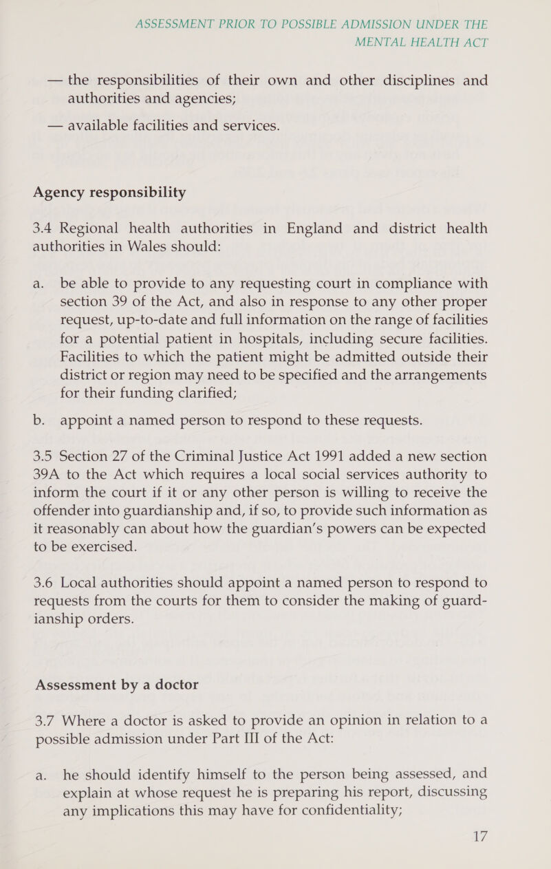 MENTAL HEALTH ACT — the responsibilities of their own and other disciplines and authorities and agencies; — available facilities and services. Agency responsibility 3.4 Regional health authorities in England and district health authorities in Wales should: a. be able to provide to any requesting court in compliance with section 39 of the Act, and also in response to any other proper request, up-to-date and full information on the range of facilities for a potential patient in hospitals, including secure facilities. Facilities to which the patient might be admitted outside their district or region may need to be specified and the arrangements for their funding clarified; b. appoint a named person to respond to these requests. 3.5 Section 27 of the Criminal Justice Act 1991 added a new section 39A to the Act which requires a local social services authority to inform the court if it or any other person is willing to receive the offender into guardianship and, if so, to provide such information as it reasonably can about how the guardian’s powers can be expected to be exercised. 3.6 Local authorities should appoint a named person to respond to requests from the courts for them to consider the making of guard- ianship orders. Assessment by a doctor 3.7 Where a doctor is asked to provide an opinion in relation to a possible admission under Part III of the Act: a. he should identify himself to the person being assessed, and explain at whose request he is preparing his report, discussing any implications this may have for confidentiality;