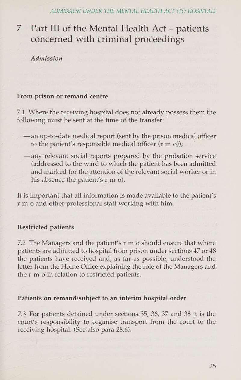 7 Part HI of the Mental Health Act — patients concerned with criminal proceedings Admission From prison or remand centre 7.1 Where the receiving hospital does not already possess them the following must be sent at the time of the transfer: —an up-to-date medical report (sent by the prison medical officer to the patient’s responsible medical officer (r m 0)); —any relevant social reports prepared. by the probation service (addressed to the ward to which the patient has been admitted and marked for the attention of the relevant social worker or in his absence the patient’s r m 0). It is important that all information is made available to the patient’s rm o and other professional staff working with him. Restricted patients 7.2 The Managers and the patient’s r m 0 should ensure that where patients are admitted to hospital from prison under sections 47 or 48 the patients have received and, as far as possible, understood the letter from the Home Office explaining the role of the Managers and the r m o in relation to restricted patients. Patients on remand/subject to an interim hospital order 7.3 For patients detained under sections 35, 36, 37 and 38 it is the court’s responsibility to organise transport from the court to the receiving hospital. (See also para 28.6).