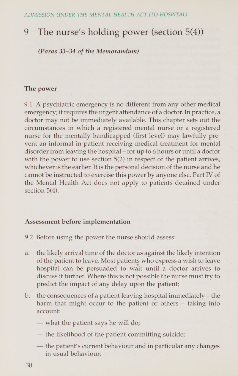 9 The nurse’s holding power (section 5(4)) (Paras 33-34 of the Memorandum) The power 9.1 A psychiatric emergency is no different from any other medical emergency; it requires the urgent attendance of a doctor. In practice, a doctor may not be immediately available. This chapter sets out the circumstances in which a registered mental nurse or a registered nurse for the mentally handicapped (first level) may lawfully pre- vent an informal in-patient receiving medical treatment for mental disorder from leaving the hospital — for up to 6 hours or until a doctor with the power to use section 5(2) in respect of the patient arrives, whichever is the earlier. It is the personal decision of the nurse and he cannot be instructed to exercise this power by anyone else. Part IV of the Mental Health Act does not apply to patients detained under section 5(4). Assessment before implementation 9.2 Before using the power the nurse should assess: a. the likely arrival time of the doctor as against the likely intention of the patient to leave. Most patients who express a wish to leave hospital can be persuaded to wait until a doctor arrives to discuss it further. Where this is not possible the nurse must try to predict the impact of any delay upon the patient; b. the consequences of a patient leaving hospital immediately — the harm that might occur to the patient or others — taking into account: — what the patient says he will do; — the likelihood of the patient committing suicide; — the patient’s current behaviour and in particular any changes in usual behaviour;