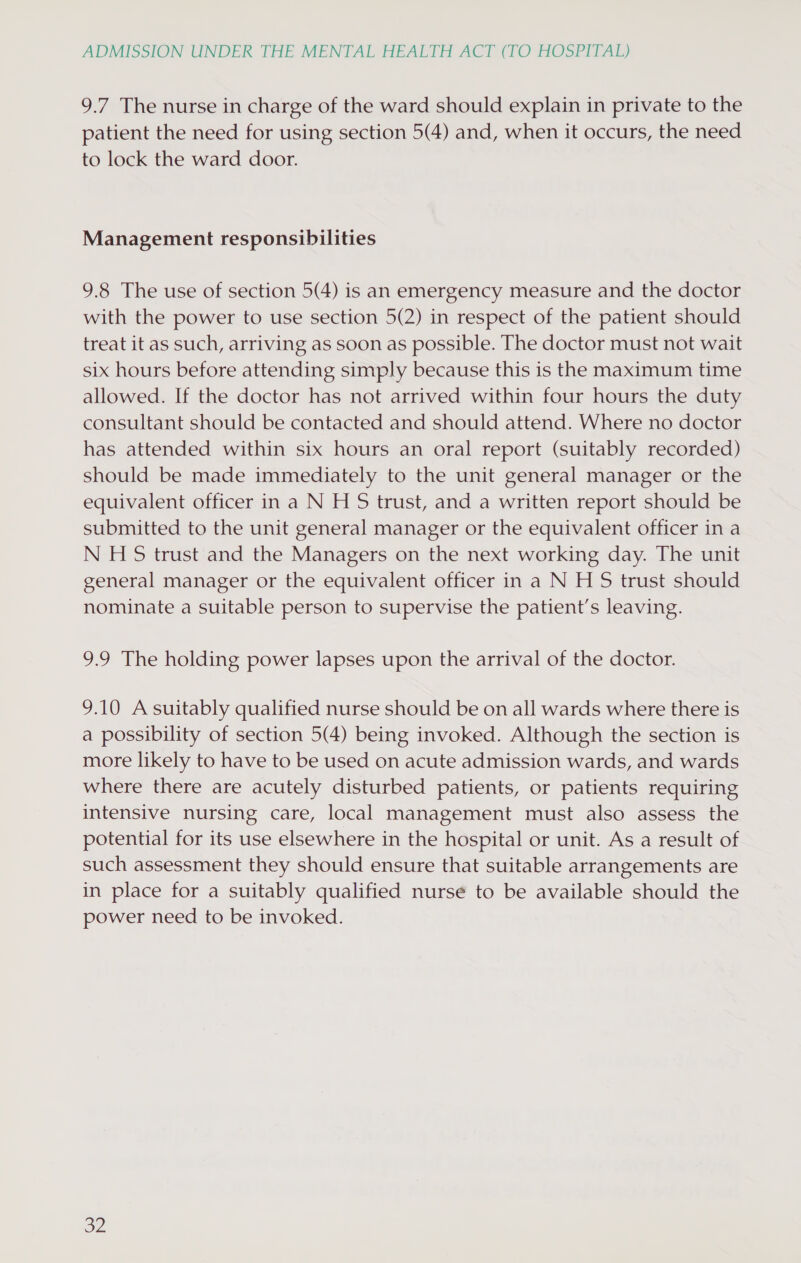 9.7 The nurse in charge of the ward should explain in private to the patient the need for using section 5(4) and, when it occurs, the need to lock the ward door. Management responsibilities 9.8 The use of section 5(4) is an emergency measure and the doctor with the power to use section 5(2) in respect of the patient should treat it as such, arriving as soon as possible. The doctor must not wait six hours before attending simply because this is the maximum time allowed. If the doctor has not arrived within four hours the duty consultant should be contacted and should attend. Where no doctor has attended within six hours an oral report (suitably recorded) should be made immediately to the unit general manager or the equivalent officer in a N H S trust, and a written report should be submitted to the unit general manager or the equivalent officer in a N HS trust and the Managers on the next working day. The unit general manager or the equivalent officer in a N H S trust should nominate a suitable person to supervise the patient’s leaving. 9.9 The holding power lapses upon the arrival of the doctor. 9.10 A suitably qualified nurse should be on all wards where there is a possibility of section 5(4) being invoked. Although the section is more likely to have to be used on acute admission wards, and wards where there are acutely disturbed patients, or patients requiring intensive nursing care, local management must also assess the potential for its use elsewhere in the hospital or unit. As a result of such assessment they should ensure that suitable arrangements are in place for a suitably qualified nurse to be available should the power need to be invoked. ou