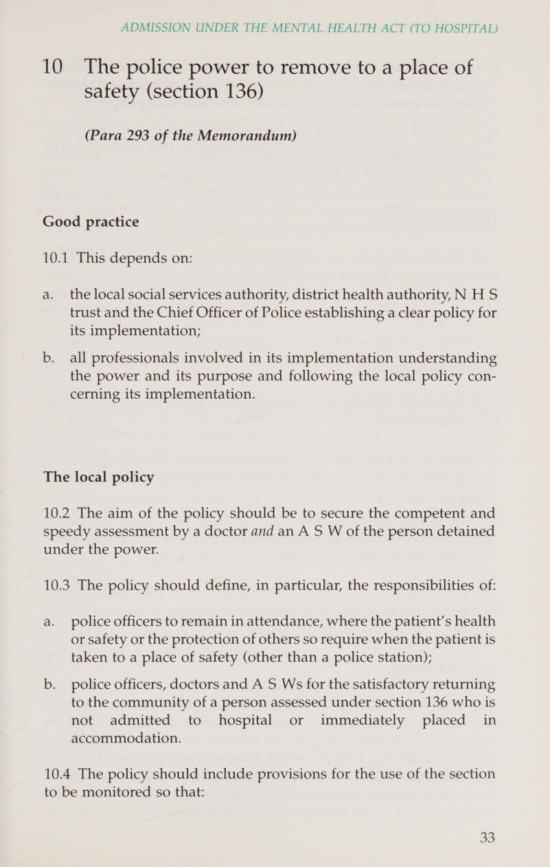 10 The police power to remove to a place of safety (section 136) (Para 293 of the Memorandum) Good practice 10.1 This depends on: a. the local social services authority, district health authority, N H S trust and the Chief Officer of Police establishing a clear policy for its implementation; b. all professionals involved in its implementation understanding the power and its purpose and following the local policy con- cerning its implementation. The local policy 10.2 The aim of the policy should be to secure the competent and speedy assessment by a doctor and an A S W of the person detained under the power. 10.3 The policy should define, in particular, the responsibilities of: a. police officers to remain in attendance, where the patient’s health or safety or the protection of others so require when the patient is taken to a place of safety (other than a police station); b. police officers, doctors and A 5 Ws for the satisfactory returning to the community of a person assessed under section 136 who is not admitted to hospital or immediately placed in accommodation. 10.4 The policy should include provisions for the use of the section to be monitored so that: