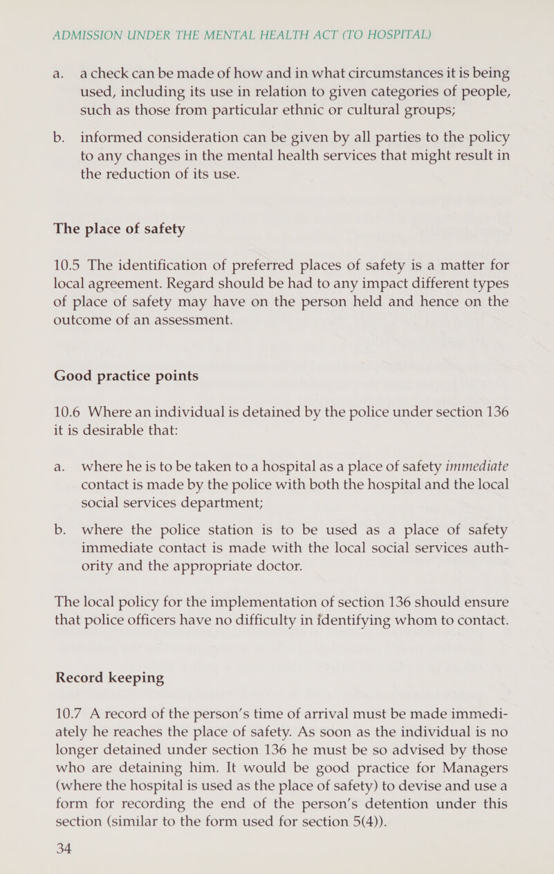 a. acheck can be made of how and in what circumstances it is being used, including its use in relation to given categories of people, such as those from particular ethnic or cultural groups; b. informed consideration can be given by all parties to the policy to any changes in the mental health services that might result in the reduction of its use. The place of safety 10.5 The identification of preferred places of safety is a matter for local agreement. Regard should be had to any impact different types of place of safety may have on the person held and hence on the outcome of an assessment. Good practice points 10.6 Where an individual is detained by the police under section 136 it is desirable that: a. where he is to be taken to a hospital as a place of safety immediate contact is made by the police with both the hospital and the local social services department; b. where the police station is to be used as a place of safety immediate contact is made with the local social services auth- ority and the appropriate doctor. The local policy for the implementation of section 136 should ensure that police officers have no difficulty in identifying whom to contact. Record keeping 10.7 A record of the person’s time of arrival must be made immedi- ately he reaches the place of safety. As soon as the individual is no longer detained under section 136 he must be so advised by those who are detaining him. It would be good practice for Managers (where the hospital is used as the place of safety) to devise and use a form for recording the end of the person’s detention under this section (similar to the form used for section 5(4)).
