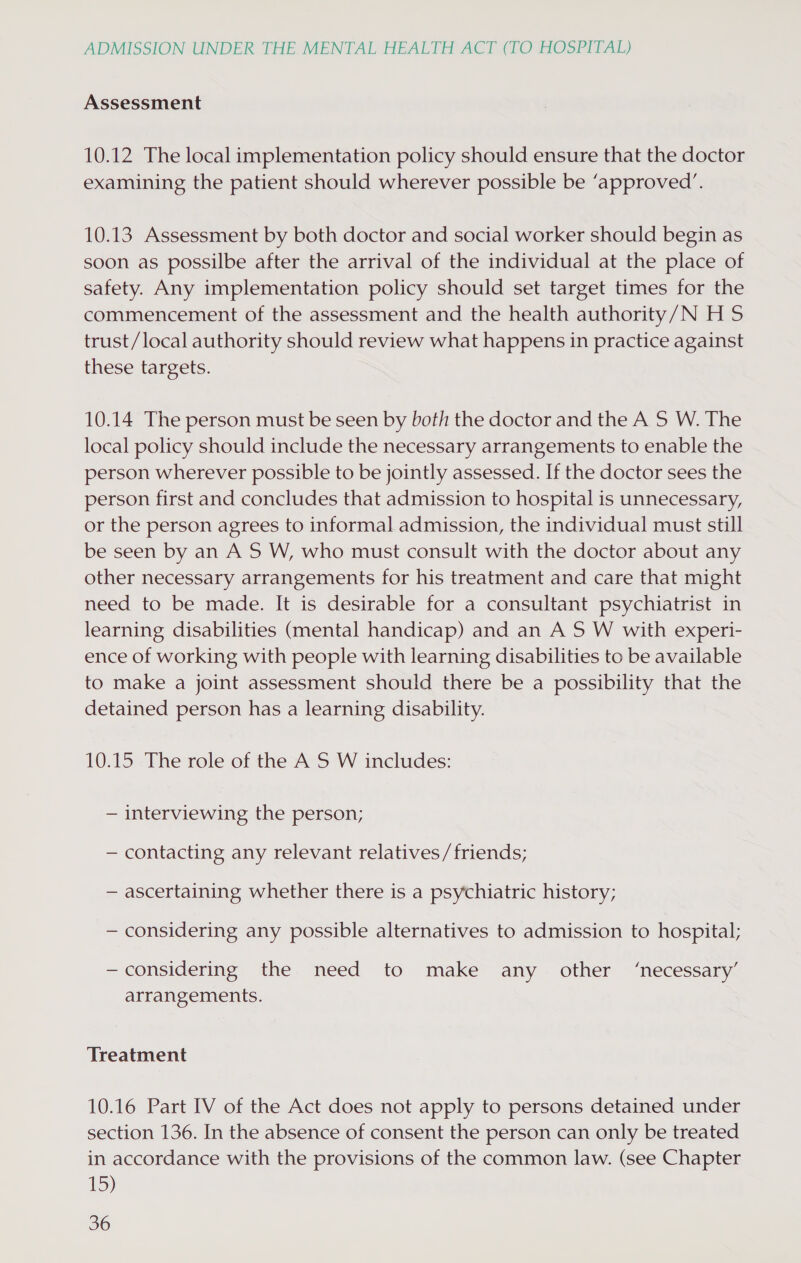 Assessment 10.12 The local implementation policy should ensure that the doctor examining the patient should wherever possible be ‘approved’. 10.13. Assessment by both doctor and social worker should begin as soon as possilbe after the arrival of the individual at the place of safety. Any implementation policy should set target times for the commencement of the assessment and the health authority/N H 5 trust/local authority should review what happens in practice against these targets. 10.14 The person must be seen by both the doctor and the A S W. The local policy should include the necessary arrangements to enable the person wherever possible to be jointly assessed. If the doctor sees the person first and concludes that admission to hospital is unnecessary, or the person agrees to informal admission, the individual must still be seen by an A S W, who must consult with the doctor about any other necessary arrangements for his treatment and care that might need to be made. It is desirable for a consultant psychiatrist in learning disabilities (mental handicap) and an A S W with experi- ence of working with people with learning disabilities to be available to make a joint assessment should there be a possibility that the detained person has a learning disability. 10.15 The role of the A S W includes: — interviewing the person; — contacting any relevant relatives/friends; — ascertaining whether there is a psychiatric history; — considering any possible alternatives to admission to hospital; —considering the need to make any other ‘necessary’ arrangements. Treatment 10.16 Part IV of the Act does not apply to persons detained under section 136. In the absence of consent the person can only be treated in accordance with the provisions of the common law. (see Chapter 15)