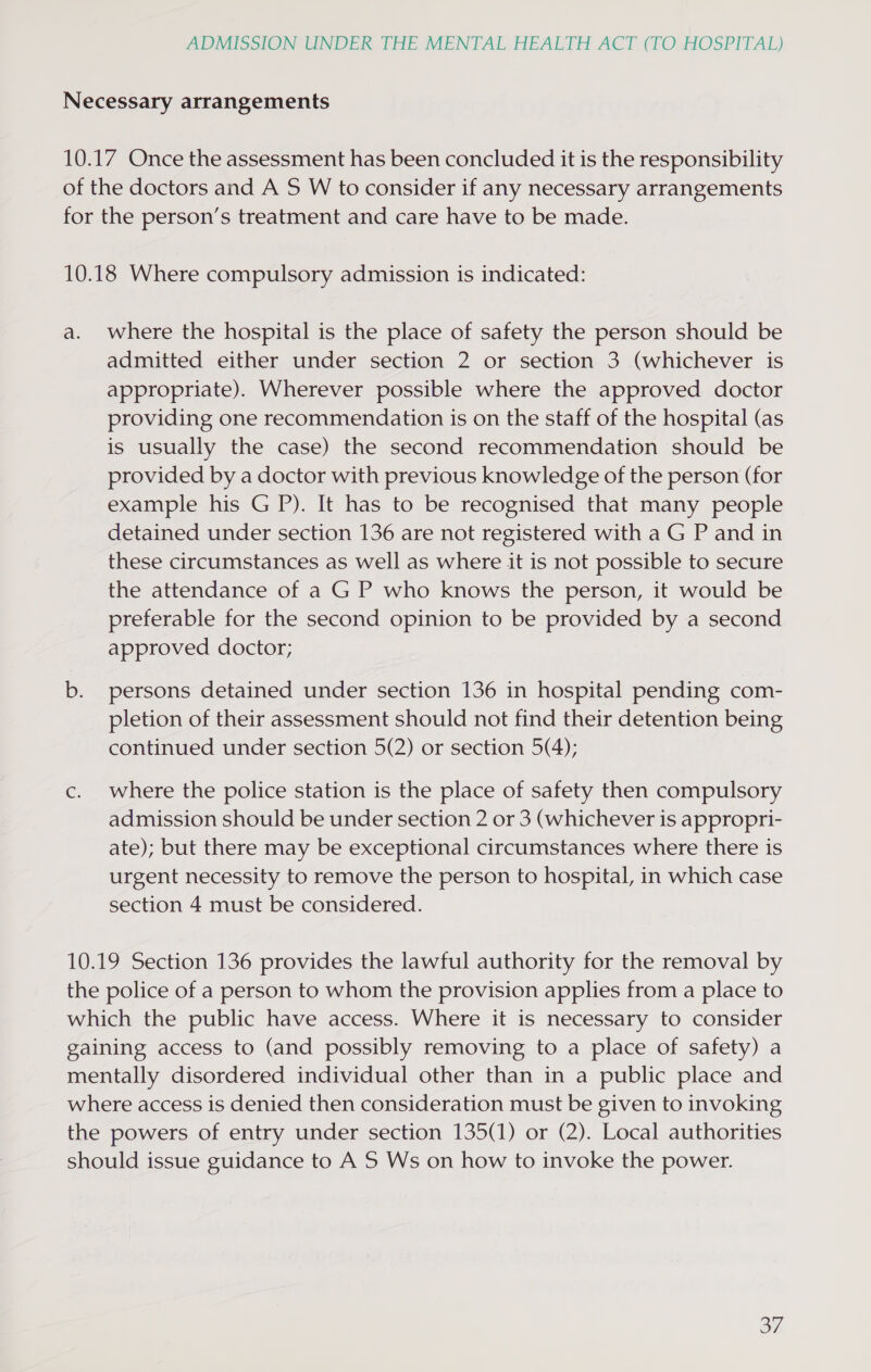 Necessary arrangements 10.17 Once the assessment has been concluded it is the responsibility of the doctors and A 5S W to consider if any necessary arrangements for the person’s treatment and care have to be made. 10.18 Where compulsory admission is indicated: a. where the hospital is the place of safety the person should be admitted either under section 2 or section 3 (whichever is appropriate). Wherever possible where the approved doctor providing one recommendation is on the staff of the hospital (as is usually the case) the second recommendation should be provided by a doctor with previous knowledge of the person (for example his G P). It has to be recognised that many people detained under section 136 are not registered with a G P and in these circumstances as well as where it is not possible to secure the attendance of a G P who knows the person, it would be preferable for the second opinion to be provided by a second approved doctor; b. persons detained under section 136 in hospital pending com- pletion of their assessment should not find their detention being continued under section 5(2) or section 5(4); c. where the police station is the place of safety then compulsory admission should be under section 2 or 3 (whichever is appropri- ate); but there may be exceptional circumstances where there is urgent necessity to remove the person to hospital, in which case section 4 must be considered. 10.19 Section 136 provides the lawful authority for the removal by the police of a person to whom the provision applies from a place to which the public have access. Where it is necessary to consider gaining access to (and possibly removing to a place of safety) a mentally disordered individual other than in a public place and where access is denied then consideration must be given to invoking the powers of entry under section 135(1) or (2). Local authorities should issue guidance to A S Ws on how to invoke the power. Gye