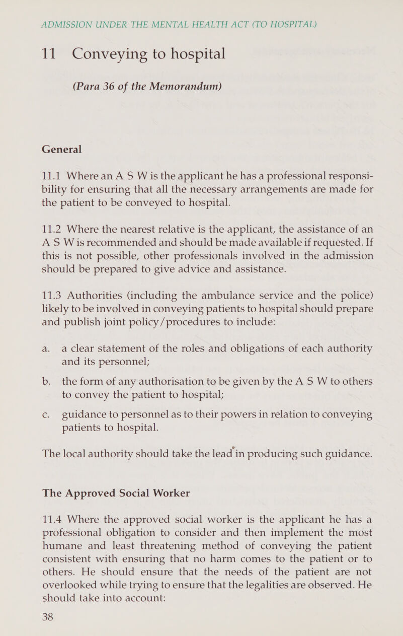 11 Conveying to hospital (Para 36 of the Memorandum) General 11.1 Where an A S W is the applicant he has a professional responsi- bility for ensuring that all the necessary arrangements are made for the patient to be conveyed to hospital. 11.2 Where the nearest relative is the applicant, the assistance of an A S Wis recommended and should be made available if requested. If this is not possible, other professionals involved in the admission should be prepared to give advice and assistance. 11.3 Authorities (including the ambulance service and the police) likely to be involved in conveying patients to hospital should prepare and publish joint policy/procedures to include: a. aclear statement of the roles and obligations of each authority and its personnel; b. the form of any authorisation to be given by the A S W to others to convey the patient to hospital; c. guidance to personnel as to their powers in relation to conveying patients to hospital. The local authority should take the lead in producing such guidance. The Approved Social Worker 11.4 Where the approved social worker is the applicant he has a professional obligation to consider and then implement the most humane and least threatening method of conveying the patient consistent with ensuring that no harm comes to the patient or to others. He should ensure that the needs of the patient are not overlooked while trying to ensure that the legalities are observed. He should take into account:
