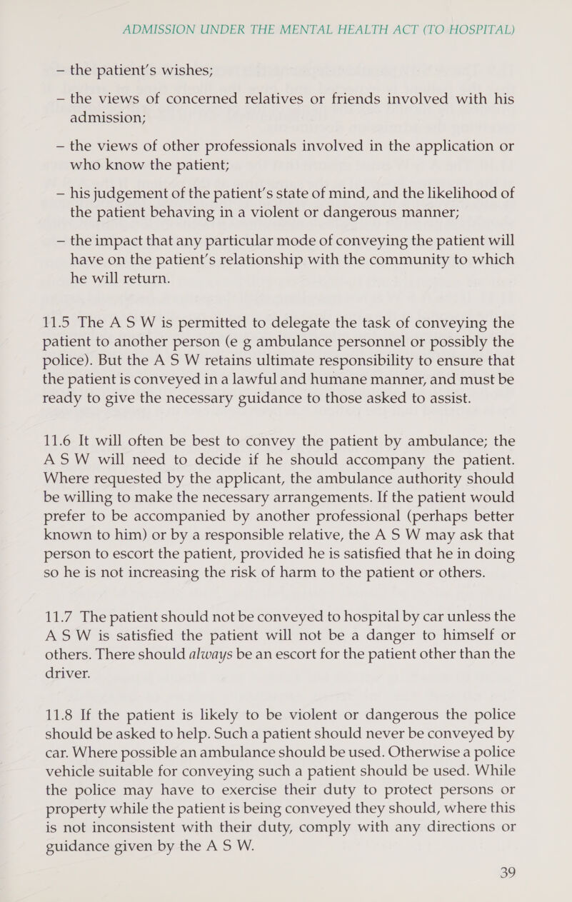 — the patient’s wishes; — the views of concerned relatives or friends involved with his admission; — the views of other professionals involved in the application or who know the patient; — his judgement of the patient’s state of mind, and the likelihood of the patient behaving in a violent or dangerous manner; — the impact that any particular mode of conveying the patient will have on the patient’s relationship with the community to which he will return. 11.5 The A S W is permitted to delegate the task of conveying the patient to another person (e g ambulance personnel or possibly the police). But the A S W retains ultimate responsibility to ensure that the patient is conveyed in a lawful and humane manner, and must be ready to give the necessary guidance to those asked to assist. 11.6 It will often be best to convey the patient by ambulance; the ASW will need to decide if he should accompany the patient. Where requested by the applicant, the ambulance authority should be willing to make the necessary arrangements. If the patient would prefer to be accompanied by another professional (perhaps better known to him) or by a responsible relative, the A S W may ask that person to escort the patient, provided he is satisfied that he in doing so he is not increasing the risk of harm to the patient or others. 11.7 The patient should not be conveyed to hospital by car unless the A S W is satisfied the patient will not be a danger to himself or others. There should always be an escort for the patient other than the driver. 11.8 If the patient is likely to be violent or dangerous the police should be asked to help. Such a patient should never be conveyed by car. Where possible an ambulance should be used. Otherwise a police vehicle suitable for conveying such a patient should be used. While the police may have to exercise their duty to protect persons or property while the patient is being conveyed they should, where this is not inconsistent with their duty, comply with any directions or guidance given by the A 5 W. ey)
