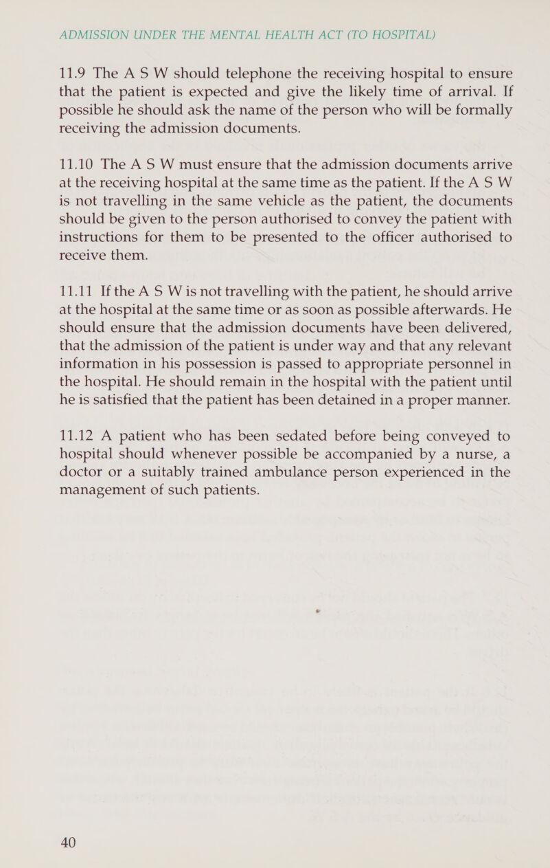 11.9 The AS W should telephone the receiving hospital to ensure that the patient is expected and give the likely time of arrival. If possible he should ask the name of the person who will be formally receiving the admission documents. 11.10 The AS W must ensure that the admission documents arrive at the receiving hospital at the same time as the patient. If the A S W is not travelling in the same vehicle as the patient, the documents should be given to the person authorised to convey the patient with instructions for them to be presented to the officer authorised to receive them. 11.11 Ifthe A S W is not travelling with the patient, he should arrive at the hospital at the same time or as soon as possible afterwards. He should ensure that the admission documents have been delivered, that the admission of the patient is under way and that any relevant information in his possession is passed to appropriate personnel in the hospital. He should remain in the hospital with the patient until he is satisfied that the patient has been detained in a proper manner. 11.12 A patient who has been sedated before being conveyed to hospital should whenever possible be accompanied by a nurse, a doctor or a suitably trained ambulance person experienced in the management of such patients.