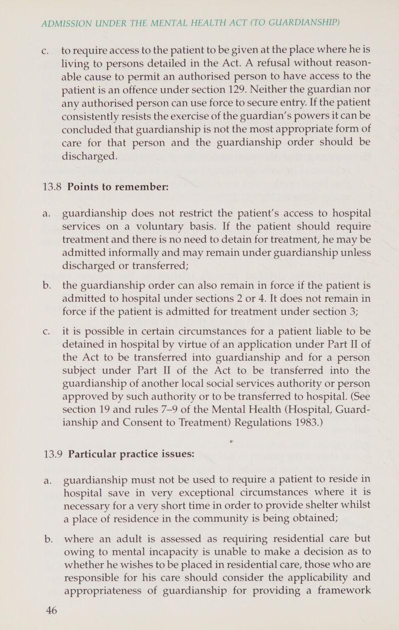 to require access to the patient to be given at the place where he is living to persons detailed in the Act. A refusal without reason- able cause to permit an authorised person to have access to the patient is an offence under section 129. Neither the guardian nor any authorised person can use force to secure entry. If the patient consistently resists the exercise of the guardian’s powers it can be concluded that guardianship is not the most appropriate form of care for that person and the guardianship order should be discharged. guardianship does not restrict the patient’s access to hospital services on a voluntary basis. If the patient should require treatment and there is no need to detain for treatment, he may be admitted informally and may remain under guardianship unless discharged or transferred; the guardianship order can also remain in force if the patient is admitted to hospital under sections 2 or 4. It does not remain in force if the patient is admitted for treatment under section 3; it is possible in certain circumstances for a patient liable to be detained in hospital by virtue of an application under Part II of the Act to be transferred into guardianship and for a person subject under Part II of the Act to be transferred into the guardianship of another local social services authority or person approved by such authority or to be transferred to hospital. (See section 19 and rules 7—9 of the Mental Health (Hospital, Guard- ianship and Consent to Treatment) Regulations 1983.) e a. 46 guardianship must not be used to require a patient to reside in hospital save in very exceptional circumstances where it is necessary for a very short time in order to provide shelter whilst a place of residence in the community is being obtained; where an adult is assessed as requiring residential care but owing to mental incapacity is unable to make a decision as to whether he wishes to be placed in residential care, those who are responsible for his care should consider the applicability and appropriateness of guardianship for providing a framework