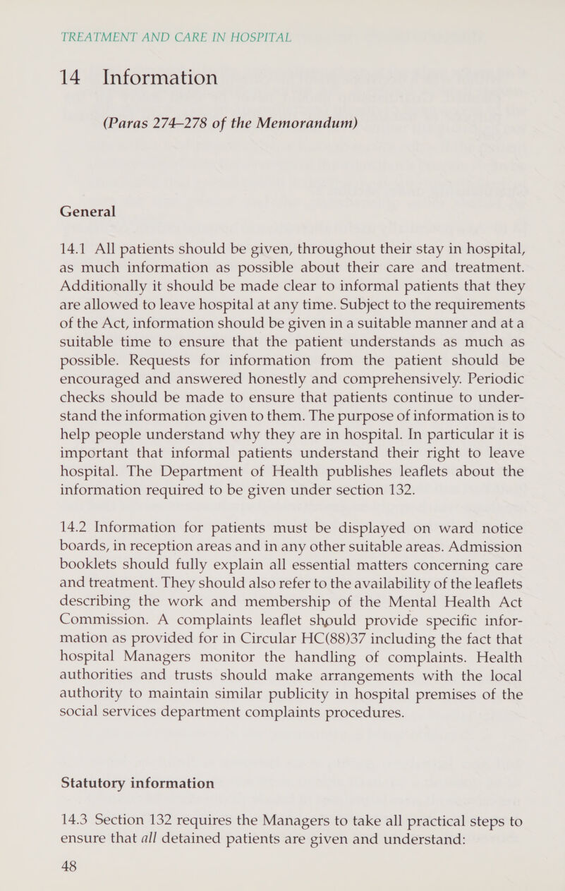 14. Information (Paras 274-278 of the Memorandum) General 14.1 All patients should be given, throughout their stay in hospital, as much information as possible about their care and treatment. Additionally it should be made clear to informal patients that they are allowed to leave hospital at any time. Subject to the requirements of the Act, information should be given in a suitable manner and ata suitable time to ensure that the patient understands as much as possible. Requests for information from the patient should be encouraged and answered honestly and comprehensively. Periodic checks should be made to ensure that patients continue to under- stand the information given to them. The purpose of information is to help people understand why they are in hospital. In particular it is important that informal patients understand their right to leave hospital. The Department of Health publishes leaflets about the information required to be given under section 132. 14.2 Information for patients must be displayed on ward notice boards, in reception areas and in any other suitable areas. Admission booklets should fully explain all essential matters concerning care and treatment. They should also refer to the availability of the leaflets describing the work and membership of the Mental Health Act Commission. A complaints leaflet should provide specific infor- mation as provided for in Circular HC(88)37 including the fact that hospital Managers monitor the handling of complaints. Health authorities and trusts should make arrangements with the local authority to maintain similar publicity in hospital premises of the social services department complaints procedures. Statutory information 14.3 Section 132 requires the Managers to take all practical steps to ensure that all detained patients are given and understand: