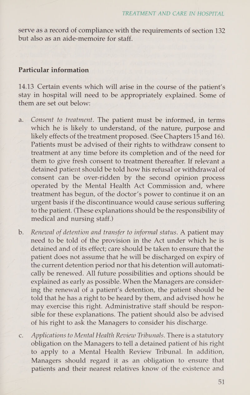 serve as a record of compliance with the requirements of section 132 but also as an aide-memoire for staff. Particular information 14.13 Certain events which will arise in the course of the patient’s stay in hospital will need to be appropriately explained. Some of them are set out below: a. Consent to treatment. The patient must be informed, in terms which he is likely to understand, of the nature, purpose and likely effects of the treatment proposed. (See Chapters 15 and 16). Patients must be advised of their rights to withdraw consent to treatment at any time before its completion and of the need for them to give fresh consent to treatment thereafter. If relevant a detained patient should be told how his refusal or withdrawal of consent can be over-ridden by the second opinion process operated by the Mental Health Act Commission and, where treatment has begun, of the doctor’s power to continue it on an urgent basis if the discontinuance would cause serious suffering to the patient. (These explanations should be the responsibility of medical and nursing staff.) b. Renewal of detention and transfer to informal status. A patient may need to be told of the provision in the Act under which he is detained and of its effect; care should be taken to ensure that the patient does not assume that he will be discharged on expiry of the current detention period nor that his detention will automati- cally be renewed. All future possibilities and options should be explained as early as possible. When the Managers are consider- ing the renewal of a patient’s detention, the patient should be told that he has a right to be heard by them, and advised how he may exercise this right. Administrative staff should be respon- sible for these explanations. The patient should also be advised of his right to ask the Managers to consider his discharge. c. Applications to Mental Health Review Tribunals. There is a statutory obligation on the Managers to tell a detained patient of his right to apply to a Mental Health Review Tribunal. In addition, Managers should regard it as an obligation to ensure that patients and their nearest relatives know of the existence and onl