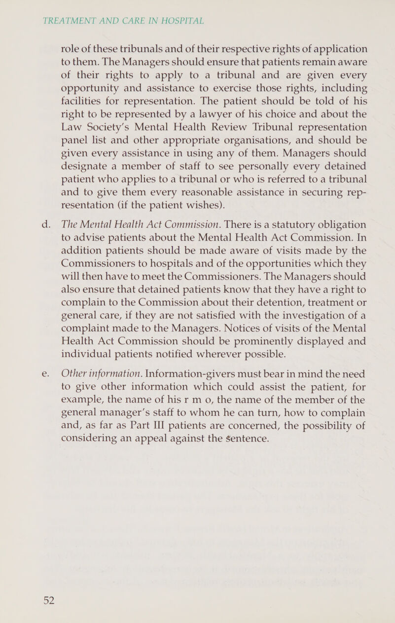 BY! role of these tribunals and of their respective rights of application to them. The Managers should ensure that patients remain aware of their rights to apply to a tribunal and are given every opportunity and assistance to exercise those rights, including facilities for representation. The patient should be told of his right to be represented by a lawyer of his choice and about the Law Society’s Mental Health Review Tribunal representation panel list and other appropriate organisations, and should be given every assistance in using any of them. Managers should designate a member of staff to see personally every detained patient who applies to a tribunal or who is referred to a tribunal and to give them every reasonable assistance in securing rep- resentation (if the patient wishes). The Mental Health Act Commission. There is a statutory obligation to advise patients about the Mental Health Act Commission. In addition patients should be made aware of visits made by the Commissioners to hospitals and of the opportunities which they will then have to meet the Commissioners. The Managers should also ensure that detained patients know that they have a right to complain to the Commission about their detention, treatment or general care, if they are not satisfied with the investigation of a complaint made to the Managers. Notices of visits of the Mental Health Act Commission should be prominently displayed and individual patients notified wherever possible. Other information. Information-givers must bear in mind the need to give other information which could assist the patient, for example, the name of his r m o, the name of the member of the general manager’s staff to whom he can turn, how to complain and, as far as Part III patients are concerned, the possibility of considering an appeal against the Sentence.
