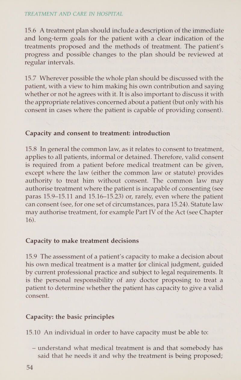 15.6 A treatment plan should include a description of the immediate and long-term goals for the patient with a clear indication of the treatments proposed and the methods of treatment. The patient’s progress and possible changes to the plan should be reviewed at regular intervals. 15.7 Wherever possible the whole plan should be discussed with the patient, with a view to him making his own contribution and saying whether or not he agrees with it. It is also important to discuss it with the appropriate relatives concerned about a patient (but only with his consent in cases where the patient is capable of providing consent). Capacity and consent to treatment: introduction 15.8 In general the common law, as it relates to consent to treatment, applies to all patients, informal or detained. Therefore, valid consent is required from a patient before medical treatment can be given, except where the law (either the common law or statute) provides authority to treat him without consent. The common law may authorise treatment where the patient is incapable of consenting (see paras 15.9-15.11 and 15.16—15.23) or, rarely, even where the patient can consent (see, for one set of circumstances, para 15.24). Statute law may authorise treatment, for example Part IV of the Act (see Chapter 16). Capacity to make treatment decisions 15.9 The assessment of a patient’s capacity to make a decision about his own medical treatment is a matter for clinical judgment, guided by current professional practice and subject to legal requirements. It is the personal responsibility of any doctor proposing to treat a patient to determine whether the patient has capacity to give a valid consent. Capacity: the basic principles 15.10 An individual in order to have capacity must be able to: — understand what medical treatment is and that somebody has said that he needs it and why the treatment is being proposed;
