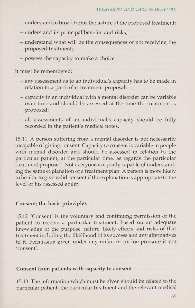 — understand in broad terms the nature of the proposed treatment; — understand its principal benefits and risks; — understand what will be the consequences of not receiving the proposed treatment; — possess the capacity to make a choice. It must be remembered: — any assessment as to an individual’s capacity has to be made in relation to a particular treatment proposal; — capacity in an individual with a mental disorder can be variable over time and should be assessed at the time the treatment is proposed; —all assessments of an individual’s capacity should be fully recorded in the patient’s medical notes. 15.11 A person suffering from a mental disorder is not necessarily incapable of giving consent. Capacity to consent is variable in people with mental disorder and should be assessed in relation to the particular patient, at the particular time, as regards the particular treatment proposed. Not everyone is equally capable of understand- ing the same explanation of a treatment plan. A person is more likely to be able to give valid consent if the explanation is appropriate to the level of his assessed ability. Consent; the basic principles 15.12 ‘Consent’ is the voluntary and continuing permission of the patient to receive a particular treatment, based on an adequate knowledge of the purpose, nature, likely effects and risks of that treatment including the likelihood of its success and any alternatives to it. Permission given under any unfair or undue pressure is not ‘consent’. Consent from patients with capacity to consent 15.13 The information which must be given should be related to the particular patient, the particular treatment and the relevant medical