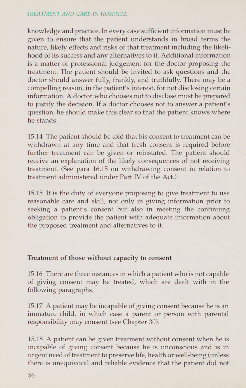knowledge and practice. In every case sufficient information must be given to ensure that the patient understands in broad terms the nature, likely effects and risks of that treatment including the likeli- hood of its success and any alternatives to it. Additional information is a matter of professional judgement for the doctor proposing the treatment. The patient should be invited to ask questions and the doctor should answer fully, frankly, and truthfully. There may be a compelling reason, in the patient’s interest, for not disclosing certain information. A doctor who chooses not to disclose must be prepared to justify the decision. If a doctor chooses not to answer a patient’s question, he should make this clear so that the patient knows where he stands. 15.14 The patient should be told that his consent to treatment can be withdrawn at any time and that fresh consent is required before further treatment can be given or reinstated. The patient should receive an explanation of the likely consequences of not receiving treatment. (See para 16.15 on withdrawing consent in relation to treatment administered under Part IV of the Act.) 15.15 It is the duty of everyone proposing to give treatment to use reasonable care and skill, not only in giving information prior to seeking a patient’s consent but also in meeting the continuing obligation to provide the patient with adequate information about the proposed treatment and alternatives to it. Treatment of those without capacity to consent 15.16 There are three instances in which a patient who is not capable of giving consent may be treated, which are dealt with in the following paragraphs. 15.17 A patient may be incapable of giving consent because he is an immature child, in which case a parent or person with parental responsibility may consent (see Chapter 30). 15.18 A patient can be given treatment without consent when he is incapable of giving consent because he is unconscious and is in urgent need of treatment to preserve life, health or well-being (unless there is unequivocal and reliable evidence that the patient did not